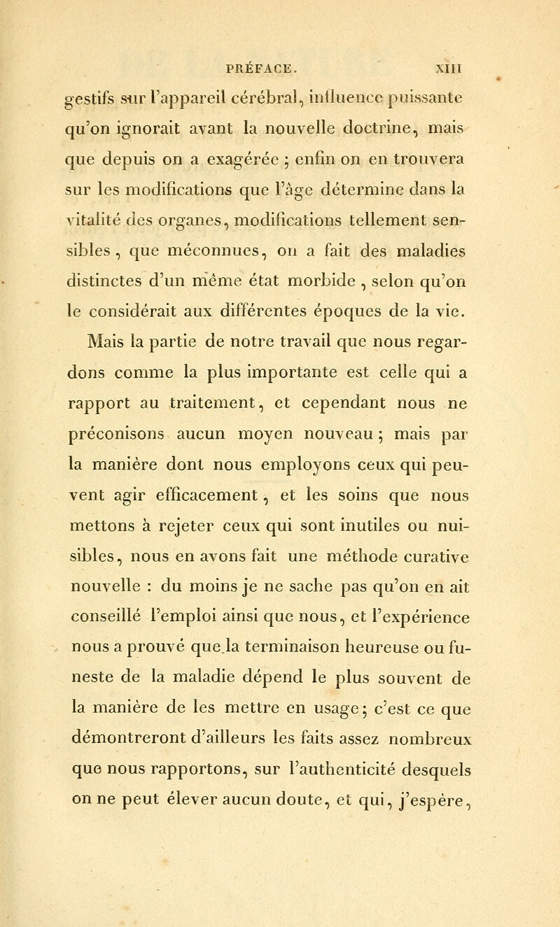 gestifs siir l'appareil cérébral, influence puissante qu'on ignorait avant la nouvelle doctrine, mais que depuis on a exagérée ; enfin on en trouvera sur les modifications que l'âge détermine dans la vitalité des organes, modifications tellement sen- sibles , que méconnues, on a fait des maladies distinctes d'un même état morbide , selon qu'on le considérait aux différentes époques de la vie. Mais la partie de notre travail que nous regar- dons comme la plus importante est celle qui a rapport au traitement, et cependant nous ne préconisons aucun moyen nouveau ; mais par la manière dont nous employons ceux qui peu- vent agir efficacement, et les soins que nous mettons à rejeter ceux qui sont inutiles ou nui- sibles , nous en avons fait une méthode curative nouvelle : du moins je ne sache pas qu'on en ait conseillé l'emploi ainsi que nous, et l'expérience nous a prouvé que.la terminaison heureuse ou fu- neste de la maladie dépend le plus souvent de la manière de les mettre en usage; c'est ce que démontreront d'ailleurs les faits assez nombreux que nous rapportons, sur l'authenticité desquels on ne peut élever aucun doute, et qui, j'espère,