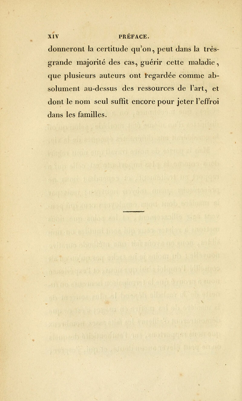 donneront la certitude qu'on, peut dans la très- grande majorité des cas, guérir cette maladie, que plusieurs auteurs ont i^egardée comme ab- solument au-dessus des ressources de l'art, et dont le nom seul suffit encore pour jeter l'effroi dans les familles.