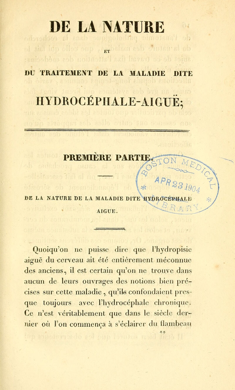 DE LA NATURE ET DU TRAITEMENT DE LA MALADIE DITE HYDROCÉPHALE-AIGUË; PREMIERE PARTI BE LA NATURE DE LA MALADIE DITE^^YDROGÉBHALD AIGUË. -'-■ l.-^ ^V Quoiqu'on ne puisse dire que l'hydropisie aiguë du cerveau ait été entièrement méconnue des anciens, il est certain qu'on ne trouve dans aucun de leurs ouvrages des notions bien pré- cises sur cette maladie , qu'ils confondaient pres- que toujours avec l'hydrocéphale chronique. Ce n'est véritablement que dans le siècle der- nier où l'on commença à s'éclairer du flambeau