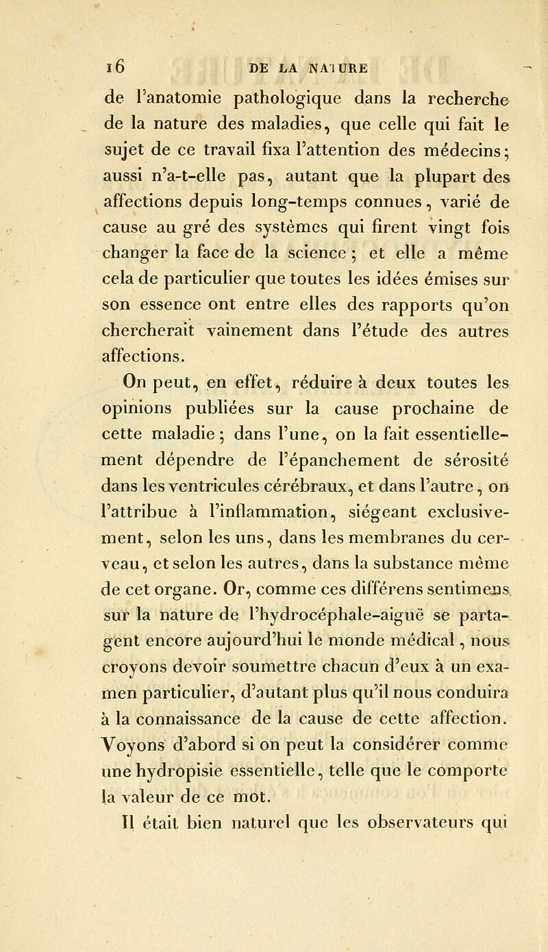 de l'anatomie pathologique dans la recherche de la nature des maladies, que celle qui fait le sujet de ce travail fixa l'attention des médecins ; aussi n'a-t-elle pas, autant que la plupart des affections depuis long-temps connues, varié de cause au gré des systèmes qui firent vingt fois changer la face de la science ; et elle a même cela de particulier que toutes les idées émises sur son essence ont entre elles des rapports qu'on chercherait vainement dans l'étude des autres affections. On peut, en effet, réduire à deux toutes les opinions publiées sur la cause prochaine de cette maladie ; dans l'une, on la fait essentielle- ment dépendre de l'épanchement de sérosité dans les ventricules cérébraux, et dans l'autre, on l'attribue à l'inflammation, siégeant exclusive- ment, selon les uns, dans les membranes du cer- veau, et selon les autres, dans la substance même de cet organe. Or, comme ces différens sentimejîs. sur la nature de l'hydrocéphale-aiguë se parta- gent encore aujourd'hui le monde médical, nous croyons devoir soumettre chacun d'eux à un exa- men particulier, d'autant plus qu'il nous conduira à la connaissance de la cause de cette affection. Voyons d'abord si on peut la considérer comme une hydropisie essentielle, telle que le comporte la valeur de ce mot. Il était bien naturel que les observateurs qui