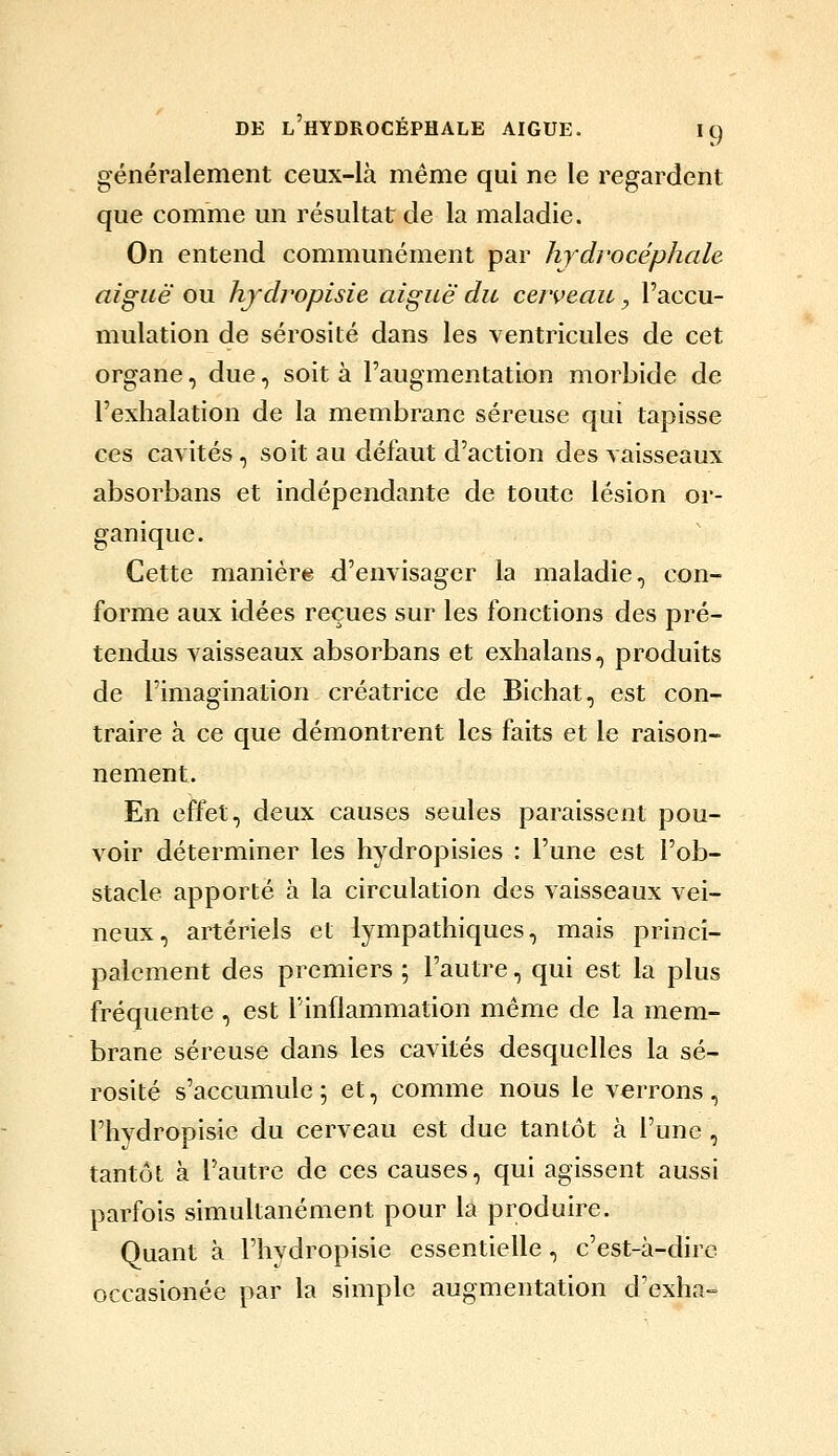 généralement ceux-là même qui ne le regardent que comme un résultat de la maladie. On entend communément par hydrocéphale aiguë ou hj'dropisie aiguë du cerveau, l'accu- mulation de sérosité dans les ventricules de cet organe, due, soit à l'augmentation morbide de l'exhalation de la membrane séreuse qui tapisse ces cavités, soit au défaut d'action des vaisseaux absorbans et indépendante de toute lésion oi*- ganique. Cette manière d'envisager la maladie, con- forme aux idées reçues sur les fonctions des pré- tendus vaisseaux absorbans et exhalans, produits de l'imagination créatrice de Bichat, est con- traire à ce que démontrent les faits et le raison- nement. En effet, deux causes seules paraissent pou- voir déterminer les hydropisies : l'une est l'ob- stacle apporté à la circulation des vaisseaux vei- neux, artériels et lympathiques, mais princi- palement des premiers ; l'autre, qui est la plus fréquente , est l'inflammation même de la mem- brane séreuse dans les cavités desquelles la sé- rosité s'accumule ; et, comme nous le verrons , l'hydropisie du cerveau est due tantôt à l'une, tantôt à l'autre de ces causes, qui agissent aussi parfois simultanément pour la produire. Quant à l'hydropisie essentielle, c'est-à-dire occasionée par la simple augmentation d'exha-