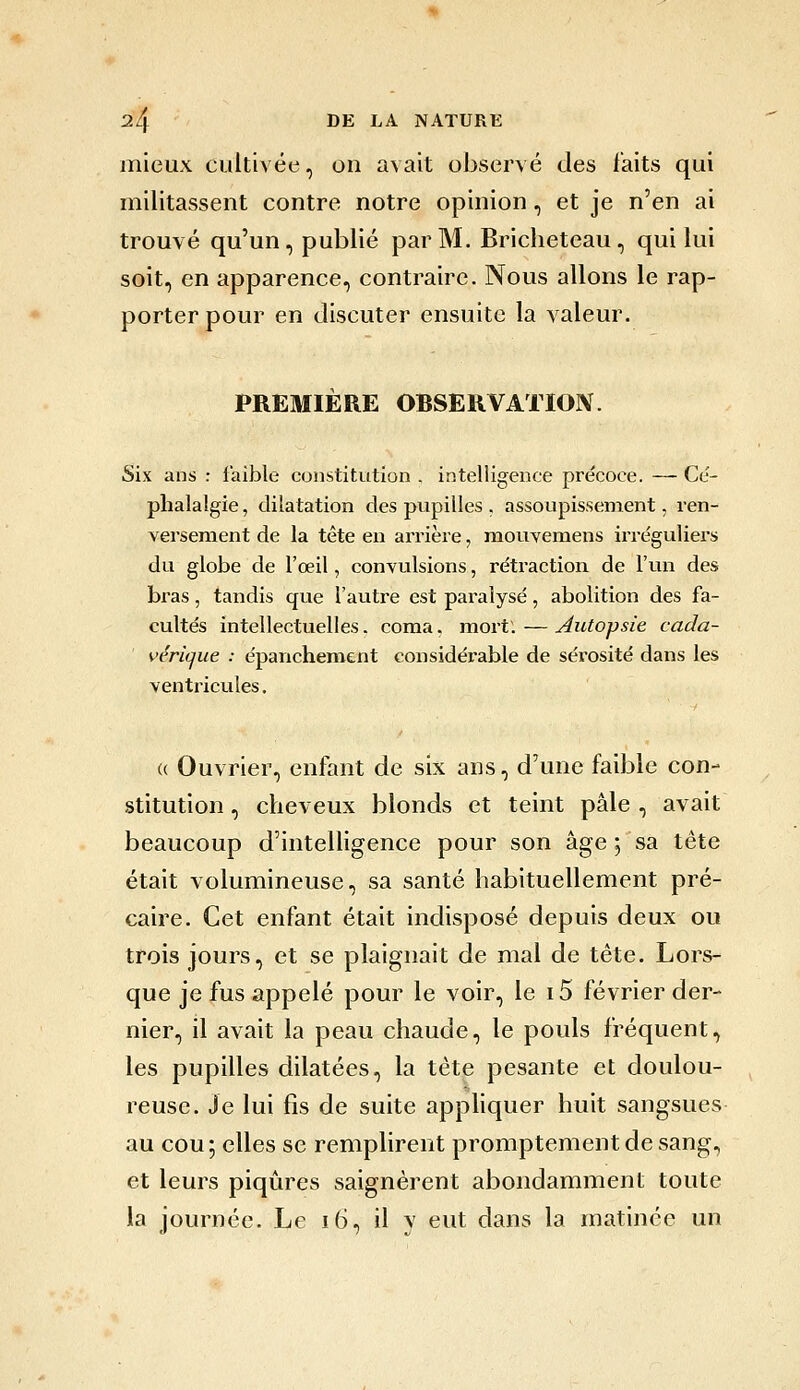 mieux cultivée, on avait observé des faits qui militassent contre notre opinion, et je n'en ai trouvé qu'un, publié par M. Bricheteau , qui lui soit, en apparence, contraire. Nous allons le rap- porter pour en discuter ensuite la valeur. PREMIÈRE OBSERVATIOIV. Six ans : faible constitution . intelligence précoce. — Ce'- phalalgie, dilatation des pupilles . assoupissement, ren- versement de la tête en arrière, mouvemens iiTcguliers du globe de l'œil, convulsions, rétraction de l'un des bras, tandis que l'autre est paralysé, abolition des fa- cultés intellectuelles, coma. mort.—Autopsie cada- vérique : épanchenaent considérable de sérosité dans les ventricules. (( Ouvrier, enfant de six ans, d'une faible con- stitution , cheveux blonds et teint pâle , avait beaucoup d'intelligence pour son âge ; sa tête était volumineuse, sa santé habituellement pré- caire. Cet enfant était indisposé depuis deux ou trois jours, et se plaignait de mal de tête. Lors- que je fus appelé pour le voir, le i5 février der- nier, il avait la peau chaude, le pouls fréquent, les pupilles dilatées, la tète pesante et doulou- ^ reuse. Je lui fis de suite apphquer huit sangsues au cou; elles se remplirent promptementdesang, et leurs piqûres saignèrent abondamment toute la journée. Le i6, il y eut dans la matinée un