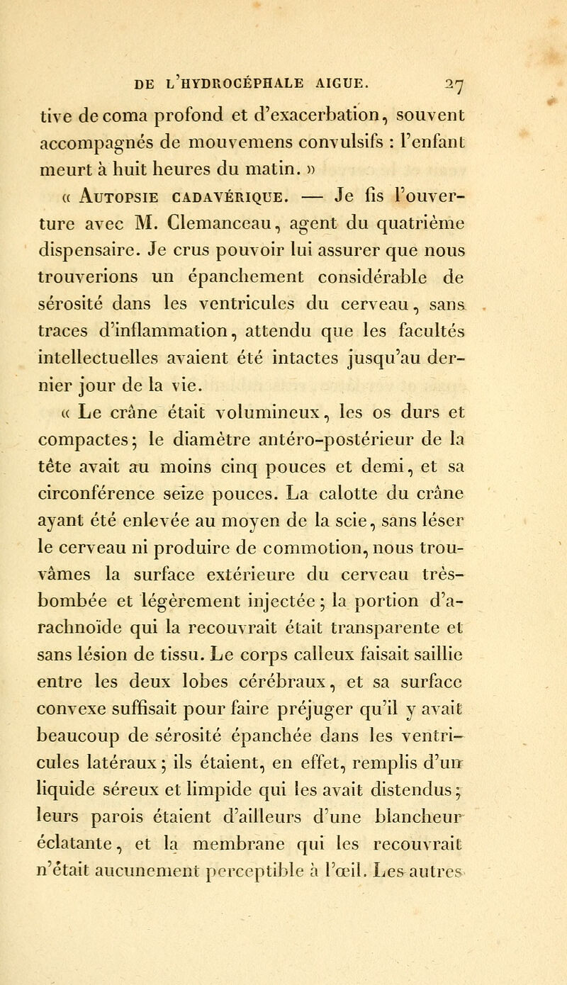 tive de coma profond et d'exacerbation, souvent accompagnés de mouvemens convulsifs : l'enfant meurt à huit heures du matin. » (( Autopsie cadavérique. — Je fis l'ouver- ture avec M. Clemanceau, agent du quatrième dispensaire. Je crus pouvoir kii assurer que nous trouverions un épanchement considérable de sérosité dans les ventricules du cerveau, sans traces d'inflammation, attendu que les facultés intellectuelles avaient été intactes jusqu'au der- nier jour de la vie. « Le crâne était volumineux, les os durs et compactes; le diamètre antéro-postérieur de la tête avait au moins cinq pouces et demi, et sa circonférence seize pouces. La calotte du crâne ayant été enlevée au moyen de la scie, sans léser le cerveau ni produire de commotion, nous trou- vâmes la surface extérieure du cerveau très- bombée et légèrement injectée ; la portion d'a- rachnoïde qui la recouvrait était transparente et sans lésion de tissu. Le corps calleux faisait saillie entre les deux lobes cérébraux, et sa surface convexe suffisait pour faire préjuger qu'il y avait beaucoup de sérosité épanchée dans les ventri- cules latéraux ; ils étaient, en effet, remplis d'un liquide séreux et limpide qui les avait distendus ; leurs parois étaient d'ailleurs d'une blancheur éclatante, et la membrane qui les recouvrait n'était aucunement perceptible à l'œil. Le&autres