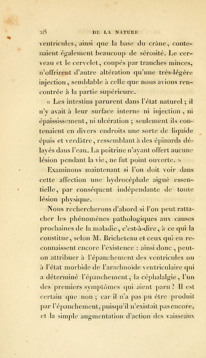 ventricules, ainsi que la base du crâne, conte- naient également beaucoup de sérosité. Le cer- veau et le cervelet, coupés par tranches minces, n'offrirent d'autre altération qu'une très-légère injection, semblable à celle que nous avions ren- contrée à la partie supérieure. (( Les intestins parurent dans l'état naturel ; il n'y avait à leur surface interne ni injection , ni épaississement, ni ulcération ; seulement ils con- tenaient en divers endroits une sorte de liquide épais et verdâtre, ressemblant à des éplnards dé- layés dans l'eau. La poitrine n'avant offert aucune lésion pendant la vie, ne fut point ouverte. » Examinons maintenant si l'on doit voir dans cette affection une hydrocéphale aiguë essen- tielle, par conséquent indépendante de toute lésion physique. Nous rechercherons d'abord si l'on peut ratta- cher les phénomènes pathologiques aux causes prochaines de la maladie, c'est-à-dire, à ce qui la constitue, selon M. Bricheteau et ceux qui en re- connaissent encore l'existence : ainsi donc , peut- on attribuer à l'épanchement des ventricules ou à l'état morbide de l'arachnoïde ventriculaire qui a déterminé l'épanchement, la céphalalgie, l'un des premiers sym])t6mes c|ui aient paru ? Il est certain que non ; car il n'a pas pu être produit par l'épanchement, puisqu'il n'existait pas encore, et la simple augmentation d'action des vaisseaux