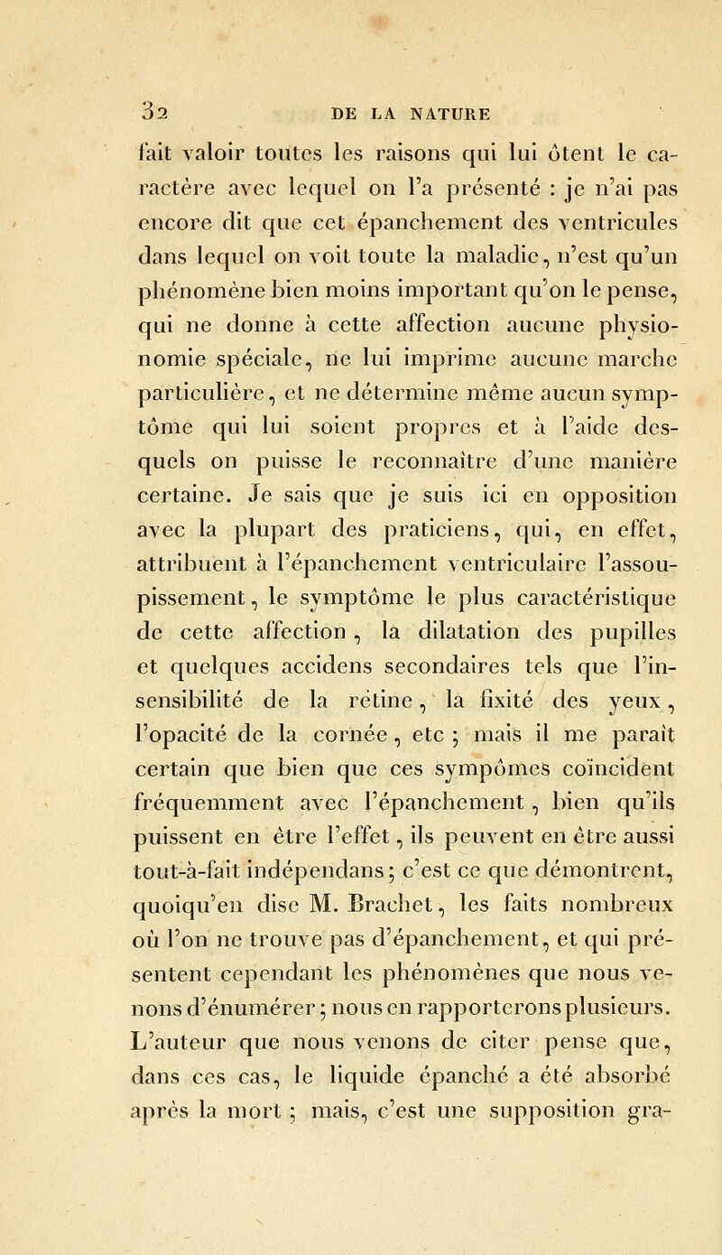 l'ait valoir toutes les raisons qui lui otent le ca- ractère avec lequel on l'a présenté : je n'ai pas encore dit que cet épanchement des ventricules dans lequel on voit toute la maladie, n'est qu'un phénomène bien moins important qu'on le pense, qui ne donne à cette affection aucune physio- nomie spéciale, ne lui imprime aucune marche particulière, et ne détermine même aucun symp- tôme qui lui soient propres et à l'aide des- quels on puisse le reconnaître d'une manière certaine. Je sais que je suis ici en opposition avec la plupart des praticiens, qui, en effet, attribuent à l'épanchement ventriculaire l'assou- pissement , le symptôme le plus caractéristique de cette affection , la dilatation des pupilles et quelques accidens secondaires tels que l'in- sensibilité de la rétine, la fixité des yeux, l'opacité de la cornée, etc ; mais il me parait certain que bien que ces sympômes coïncident fréquemment avec l'épanchement, bien qu'ils puissent en être l'effet, ils peuvent en être aussi tout-à-fait indépendans; c'est ce que démontrent, quoiqu'en dise M. Brachet, les faits nombreux où l'on ne trouve pas d'épanchement, et qui pré- sentent cependant les phénomènes que nous ve- nons d'énumérer ; nous en rapporteronsplusieurs. L'auteur que nous venons de citer pense que, dans ces cas, le liquide épanché a été absorbé après la mort ; mais, c'est une supposition gra-