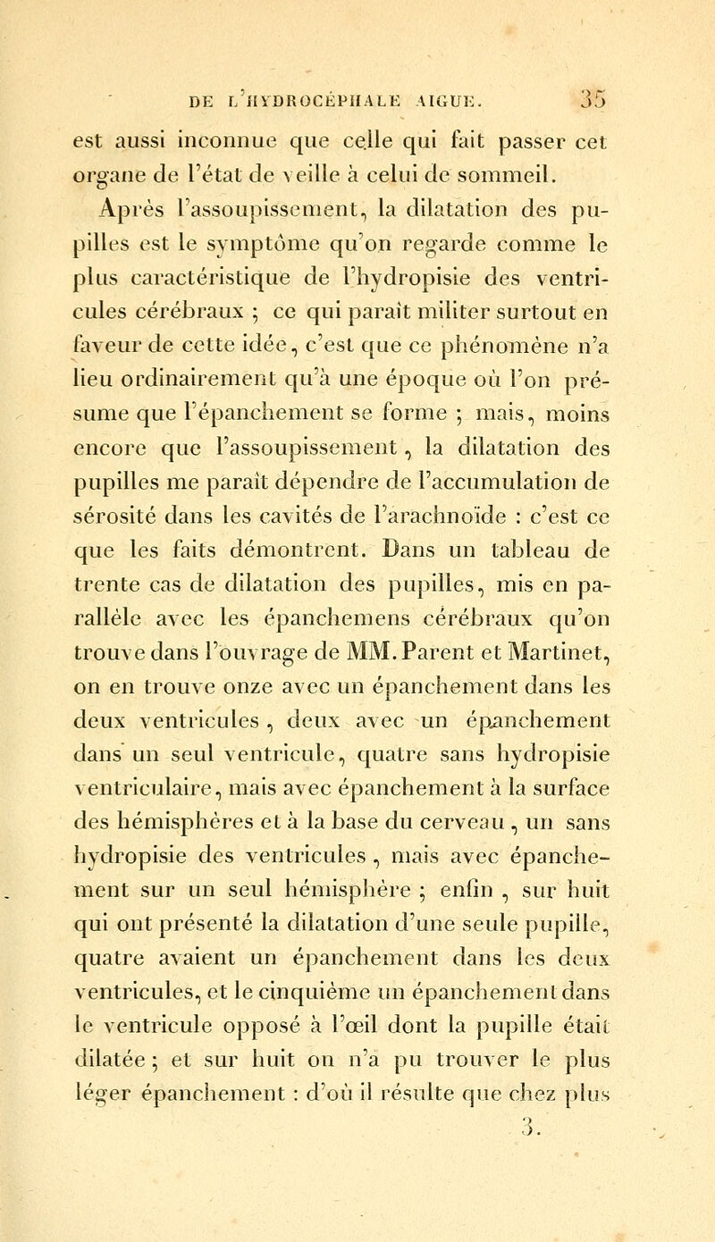 est aussi inconnue que ce.lle qui fait passer cet organe de l'état de veille à celui de sommeil. Après l'assoupissement, la dilatation des pu- pilles est le symptôme qu'on regarde comme le plus caractéristique de l'hydropisie des ventri- cules cérébraux ; ce qui parait militer surtout en faveur de cette idée, c'est que ce phénoTnène n'a lieu ordinairement qu'à une époque où l'on pré- sume que l'épanchement se forme ; mais, moins encore que l'assoupissement, la dilatation des pupilles me parait dépendre de l'accumulation de sérosité dans les cavités de l'arachnoïde : c'est ce que les faits démontrent. Dans un tableau de trente cas de dilatation des pupilles, mis en pa- rallèle avec les épanchemens cérébraux qu'on trouve dans l'Ouvrage de MM. Parent et Martinet, on en trouve onze avec un épanchement dans les deux ventricules , deux avec rm épiinchement dans un seul ventricule, quatre sans hydropisie ventriculaire, mais avec épanchement à la surface des hémisphères et à la base du cerveau , un sans hydropisie des ventricules , mais avec épanche- ment sur un seul hémisphère ; enfin , sur huit qui ont présenté la dilatation d'une seule pupille, quatre avaient un épanchement dans les deux ventricules, et le cinquième un épanchement dans le ventricule opposé à l'œil dont la pupille était dilatée ; et sur huit on n'a pu trouver le plus léger épanchement : d'où il résulte que chez plus , 3.