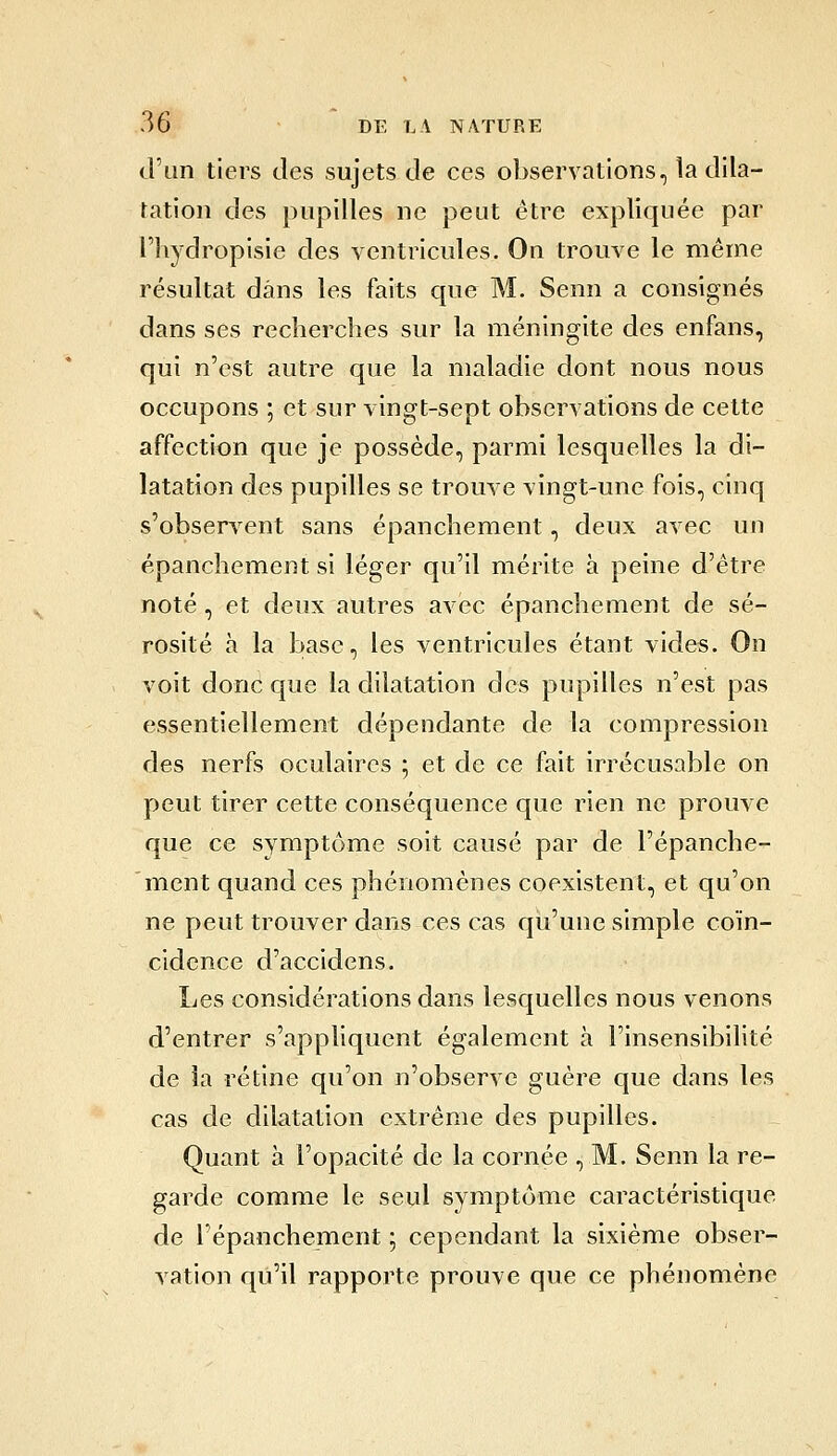 d'an tiers tles sujets de ces observations, îa dila- tation des pupilles ne peut être expliquée par riiydropisie des ventricules. On trouve le même résultat dans les faits que M, Senn a consignés dans ses recherches sur la méningite des enfans, qui n'est autre que la maladie dont nous nous occupons ; et sur vingt-sept observations de cette affection que je possède, parmi lesquelles la di- latation des pupilles se trouve vingt-une fois, cinq s'obseryent sans épanchement, deux avec un épanchement si léger qu'il mérite à peine d'être noté , et deux autres avec épanchement de sé- rosité à la base, les ventricules étant vides. On voit donc que la dilatation des pupilles n'est pas essentiellement dépendante de la compression des nerfs oculaires ; et de ce fait irrécusable on peut tirer cette conséquence que rien ne prouve que ce symptôme soit causé par de l'épanche- 'ment quand ces phénomènes coexistent, et qu'on ne peut trouver dans ces cas qu'une simple coïn- cidence d'accidens. Les considérations dans lesquelles nous venons d'entrer s'appliquent également à l'insensibilité de îa rétine qu'on n'observe guère que dans les cas de dilatation extrême des pupilles. Quant à l'opacité de la cornée , M. Senn la re- garde comme le seul symptôme caractéristique de l'épanchement 5 cependant la sixième obser- vation qu'il rapporte prouve que ce phénomène