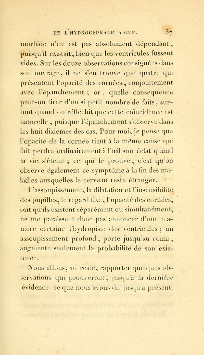 morbide n'en est pas absolument dépendant, puisqu'il existait, bien que les ventricules fussent vides. Sur les douze observations consignées dans son ouvrage, il ne s'en trouve que quatre qui présentent l'opacité des cornées, conjointement avec répanchenient ; or, cjuellc conséquence peut-on tirer d'un si petit nombre de faits, sur- tout quand on réfléchit que cette coïncidence est naturelle , puisque l'épanchement s'observe dans les huit dixièmes des cas. Pour moi, je pense que l'opacité de la cornée tient à la même cause qui fait perdre ordinairement à l'œil son éclat quand la vie s'éteint ; ce qui le prouve , c'est qu'on observe également ce symptôme à la fin des ma- ladies auxquelles le cerveau reste étranger. L'assoupissement, la dilatation et l'insensibihté des pupilles, le regard fixe, l'opacité des cornées, soit qu'ils existent séparément ou simultanément, ne me paraissent donc pas annoncer d'une ma- nière certaine l'hydropisie des ventricules ; un assoupissement profond, porté juscju'au coma , augmente seulement la probabilité de son exis- tence. Nous allons, au reste, rapporter c[uelques ob- servations qui prouveront, jusqu'à la dernière évidence, ce que nous a^ ons dit jusqu'à présent.