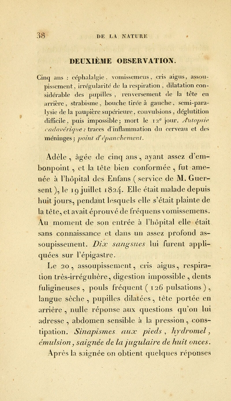 3(S T)E LA NATURE • DEUXIÈME OBSERVATION. Cinq ans : céphalalgie, vomissemens , cris aigus, assou- pissement , irrégularité de la respiration , dilatation con- sidérable des pupilles , renversement de la tête en arrière , strabisme , bouche tirée à gauche , semi-para- lysie de la paupière supérieure, convulsions , déglutition difficile, puis impossible^ mort le 12^ jour. Autopsie i-odai'én'que : traces d'inflammation du cerveau et des méninges^ point cVcpanchement. Adèle , âgée de cinq ans , ayant assez d'em- bonpoint , et la tête bien conformée , fut ame- née à l'hôpital des Enfans (service de M. Guer- sent ), le 19 juillet 1824. Elle était malade depuis huit jours, pendant lesquels elle s'était plainte de la tête, et avait éprouvé de fréquens vomissemens. Au moment de son entrée à l'hôpital elle était sans connaissance et dans un assez profond as- soupissement. Diœ sangsues lui furent appli- quées sur l'épigastre. Le 2.0 , assoupissement, cris aigus, respira- tion très-irréguhére, digestion impossible , dents fuhgineuses , pouls fréquent ( 126 pulsations) , langue sèche , pupilles dilatées, tête portée en arrière , nulle réponse aux questions qu'on lui adresse , abdomen sensible à la pression, cons- tipation. Sinapismes aux pieds, hydromel, émulsion, saignée de la jugulaire de huit onces. Après la saignée on obtient quelques réponses