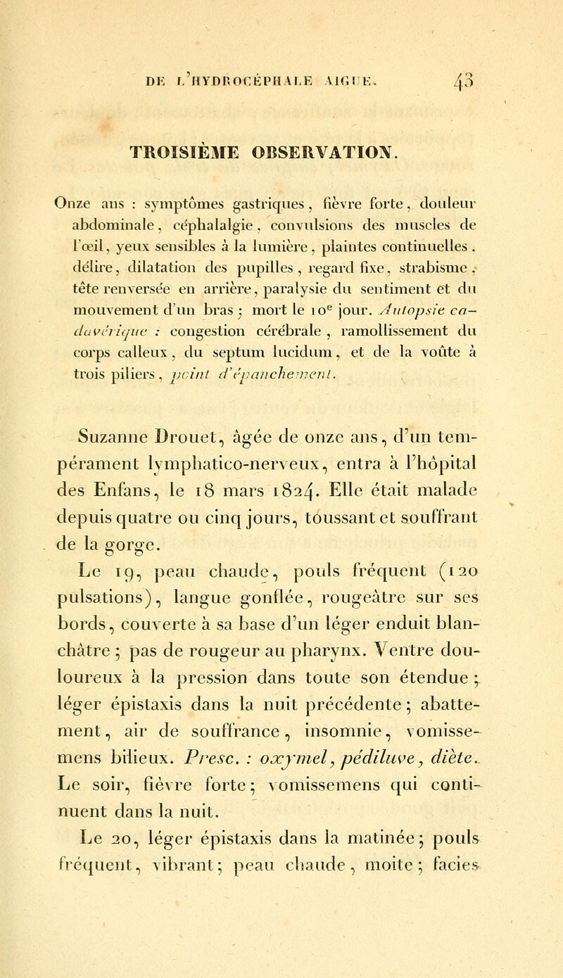 DK I, HYDrxOCKPHAI.E AIGIJi:. TROISIEME OBSERVATION. Onze ans : symptômes gastriques, fièvre forte, douleur abdominale, céphalalgie. convulsions des muscles de l'œil, yeux sensibles à la lumière , plaintes continuelles . délii'e, dilatation des pupilles , regard fixe, strabisme ,- tête l'en versée en arrière, paralysie du sentiment et du mouvement d'un bras j mort le lo^ jour. Autopsie, ca- duvériquc : congestion cérébrale , ramollissement du corps calleux, du septum lucidum, et de la voûte à trois piliers, peint d'tpaiiche^vent. Suzanne Drouet, âgée de onze ans, d'un tem- pérament lymphatico-nerveux, entra à l'hôpital des Enfans, le i8 mars 1824. Elle était malade depuis quatre ou einq jours, toussant et souffrant de la gorge. Le 19, peau chaude, pouls fréquent (120 pulsations), langue gonflée, rougeâtre sur ses bords, couverte à sa base d'un léger enduit blan- châtre ; pas de rougeur au pharynx. Ventre dou- loureux à la pression dans toute son étendue ; léger épistaxis dans la nuit précédente ; abatte- ment, air de souffrance, insomnie, vomisse- mens bilieux. Presc. : oxymel, pédiluve, diète.. Le soir, fièvre forte ; vomissemens qui conti- nuent dans la nuit. Le 20, léger épistaxis dans la matinée; pouls fréquent, vibrant; peau chaude, moite; faciès