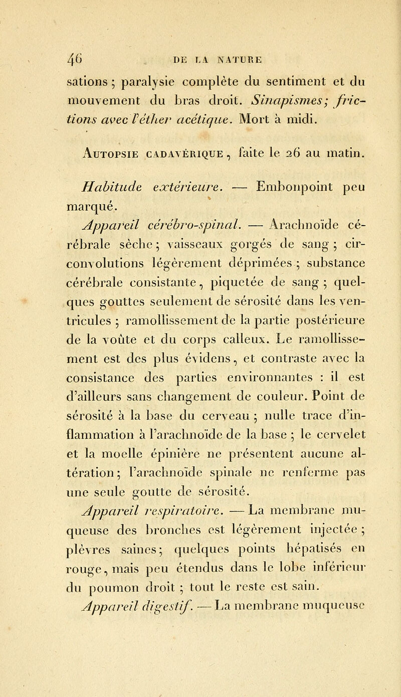 sations ; paralysie complète du sentiment et du mouvement du bras droit. Sinapisnies; fric- tions avec réther acétique. Mort à midi. Autopsie cadavérique , faite le :26 au matin. Habitude ejctérieure. ■— Embonpoint peu marqué. Appareil cérébro-spinal. — Arachnoïde cé- rébrale sèche ; vaisseaux gorgés de sang ; cir- convolutions légèrement déprimées ; substance cérébrale consistante, piquetée de sang ; quel- ques gouttes seulement de sérosité dans les ven- tricules ; ramollissement de la partie postérieure de la voûte et du corps calleux. Le ramollisse- ment est des plus évidens, et contraste avec la consistance des parties environnantes : il est d'ailleurs sans changement de couleur. Point de sérosité à la base du cerveau ; nulle trace d'in- flammation à l'arachnoïde de la base ; le cervelet et la moelle épinière ne présentent aucune al- tération ; l'arachnoïde spinale ne renferme pas une seule goutte de sérosité. Appareil respiratoire. —La membrane mu- queuse des bronches est légèrement injectée ; plèvres saines; quelques points hépatisés en rouge, mais peu étendus dans le lobe inférieur du poumon droit ; tout le reste est sain. Appareil digestif. — La membrane muqueuse