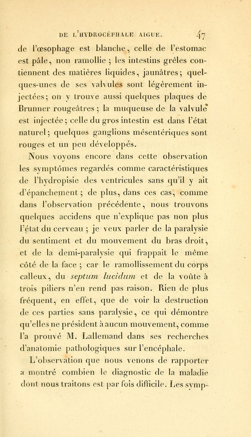 de l'œsophage est blanche, celle de l'estomac est pâle, non ramolhe ; les intestins grêles con- tiennent des matières licjuides, jaunâtres; quel- ques-unes de ses valvules sont légèrement in- jectées; on y trouve aussi quelques plaques de Brunner rougeâtres ; la muqueuse de la valvule est injectée ; celle du gros intestin est dans l'état naturel ; quelques ganglions mésentériques sont rouges et un peu développés. Nous vovons encore dans cette observation les symptômes regardés comme caractéristiques de l'hydropisie des ventricules sans qu'il y ait d'épanchement ; de plus, dans ces cas, comme dans l'observation précédente, nous trouvons quelques accidens que n'explique pas non plus l'état du cerveau ; je veux parler de la paralysie du sentiment et du mouvement du bras droit, et de la demi-paralysie qui frappait le même côté de la face ; car le ramollissement du corps calleux, du septum lucidiun et de la voûte à trois piliers n'en rend pas raison. Rien de plus fréquent, en effet, que de voir la destruction de ces parties sans paralysie, ce qui démontre qu'elles ne président à aucun mouvement, comme l'a prouvé M. Lallemand dans ses recherches d'anatomie pathologiques sur l'encéphale. L'observation que nous venons de rapporter a montré combien le diagnostic de la maladie dont nous traitons est par fois difficile. Les symp-