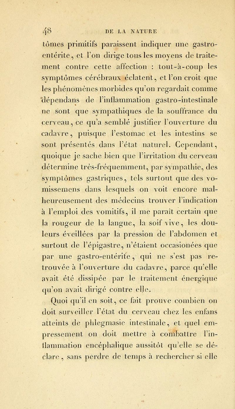 tomes primitifs paraissent indiquer une gastro- entérite, et l'on dirige tous les moyens de traite- ment contre cette affection : tout-à-coup les symptômes cérébraux éclatent, et l'on croit que les phénomènes morbides qu'on regardait comme *dépendans de l'inflammation gastro-intestinale ne sont que sympathiques de la souffrance du cerveau, ce qu'a semblé justifier l'ouverture du cadavre, puisque l'estomac et les intestins se sont présentés dans l'état naturel. Cependant, quoique je sache bien que l'irritation du cerveau détermine très-fréquemment, par sympathie, des symptômes gastriques, tels surtout que des vo- missemens dans lesquels on voit encore mal- heureusement des médecins trouver l'indication à l'emploi des vomitifs, il me paraît certain que la rougeur de la langue, la soif vive, les dou- leurs éveillées par la pression de l'abdomen et surtout de l'épigastre, n'étaient occasionées que par une gastro-entérite, qui ne s'est pas re- trouvée à l'ouverture du cadavre, parce qu'elle avait été dissipée par le traitement énergique qu'on avait dirigé contre elle. Quoi qu'il en soit, ce fait prouve combien on doit surveiller l'état du cerveau chez les enfans atteints de phlegmasie intestinale, et quel em- pressement on doit mettre à combattre l'in- tlammation encéphalique aussitôt qu'elle se dé- clare , sans perdre de temps à rechercher si elle