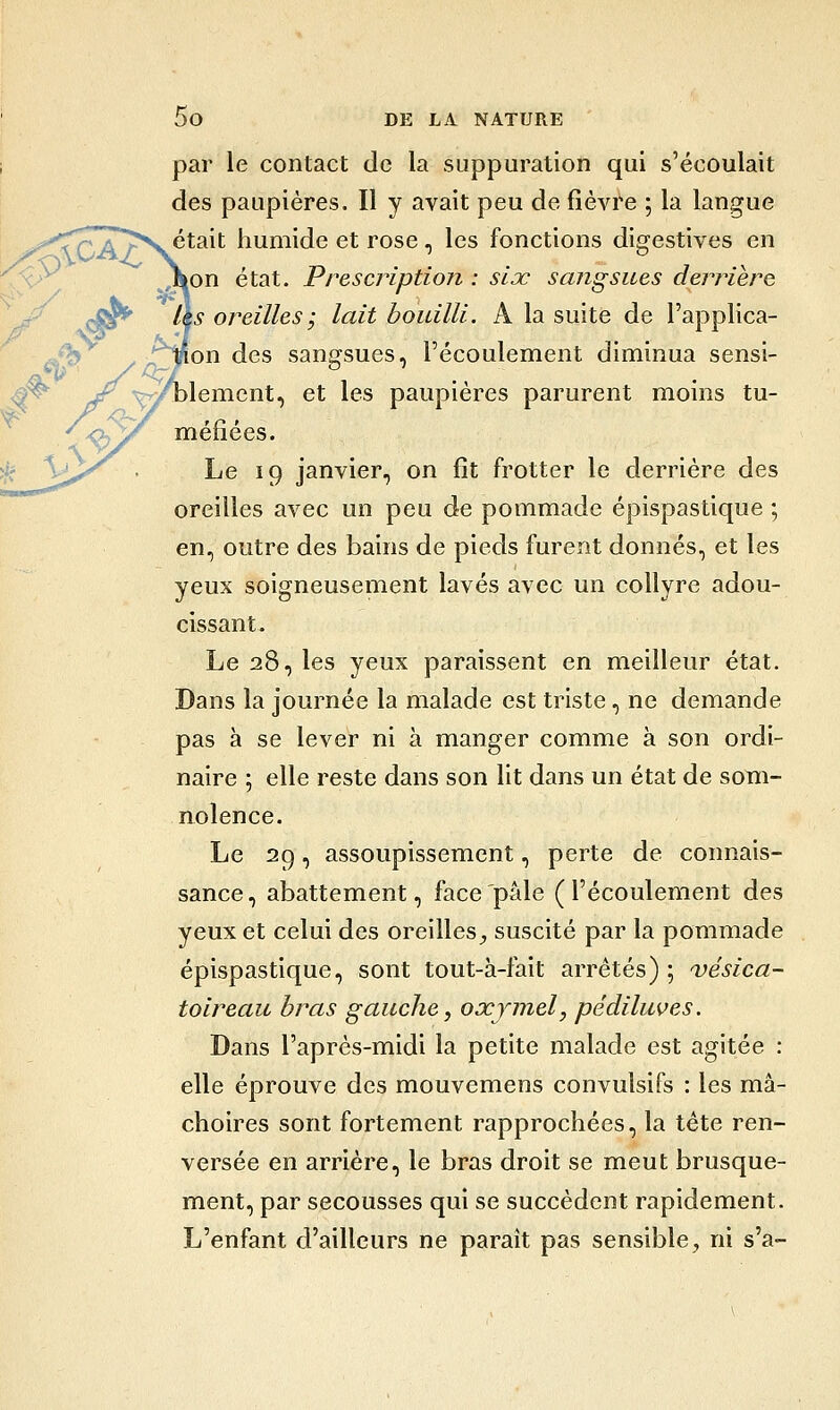 par le contact de la suppuration qui s'écoulait des paupières. Il y avait peu de fièvre ; la langue était humide et rose, les fonctions digestives en lOn état. Prescription : six sangsues derrière \s oreilles ; lait bouilli. A la suite de l'applica- Jon des sanarsues, l'écoulement diminua sensi- t iT ^Çyl>l6iïicnt, et les paupières parurent moms tu- aoa^ .,.'15 .V \. méfiées. Le 19 janvier, on fît frotter le derrière des oreilles avec un peu de pommade épispastique ; en, outre des bains de pieds furent donnés, et les yeux soigneusement lavés avec un collyre adou- cissant. Le 28, les yeux paraissent en meilleur état. Dans la journée la malade est triste, ne demande pas à se lever ni à manger comme à son ordi- naire ; elle reste dans son lit dans un état de som- nolence. Le 29, assoupissement, perte de connais- sance , abattement, face pâle ( l'écoulement des yeux et celui des oreilles^ suscité par la pommade épispastique, sont tout-à-fait arrêtés) ; vésica- toireau bras gauche, oxjmel, pédiluves. Dans l'après-midi la petite malade est agitée : elle éprouve des mouvemens convulsifs : les mâ- choires sont fortement rapprochées, la tête ren- versée en arrière, le bras droit se meut brusque- ment, par secousses qui se succèdent rapidement. L'enfant d'ailleurs ne paraît pas sensible, ni s'a-