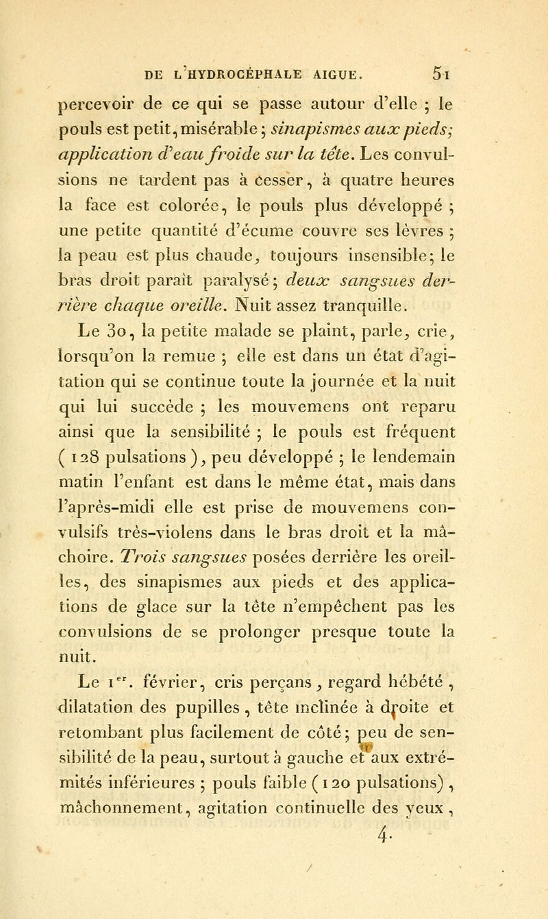 percevoir de ce qui se passe autour d'elle ; le pouls est petit, misérable ; smapismes aux pieds-, application d'eau froide sur la tête. Les convul- sions ne tardent pas à Cesser, à quatre heures la face est colorée, le pouls plus développé ; une petite quantité d'écume couvre ses lèvres ; la peau est plus chaude^ toujours insensible; le bras droit parait paralysé ; deux sangsues der- riere chaque oreille. Nuit assez tranquille. Le 3o, la petite malade se plaint, parle^ crie, lorsqu'on la remue ; elle est dans un état d'agi- tation qui se continue toute la journée et la nuit qui lui succède ; les mouvemens ont reparu ainsi que la sensibilité ; le pouls est fréquent ( 128 pulsations ), peu développé \ le lendemain matin l'enfant est dans le même état, mais dans l'après-midi elle est prise de mouvemens con- vulsifs très-violens dans le bras droit et la mâ- choire. Trois sangsues posées derrière les oreil- les, des sinapismes aux pieds et des applica- tions de glace sur la tête n'empêchent pas les convulsions de se prolonger presque toute la nuit. Le I. février, cris perçans ^ regard hébété , dilatation des pupilles , tête mclinée à d|j*oite et retombant plus facilement de côté ; peu de sen- sibilité de la peau, surtout à gauche et aux extré- mités inférieures ; pouls faible (120 pulsations) , mâchonnement, agitation continuelle des yeux, 4- '