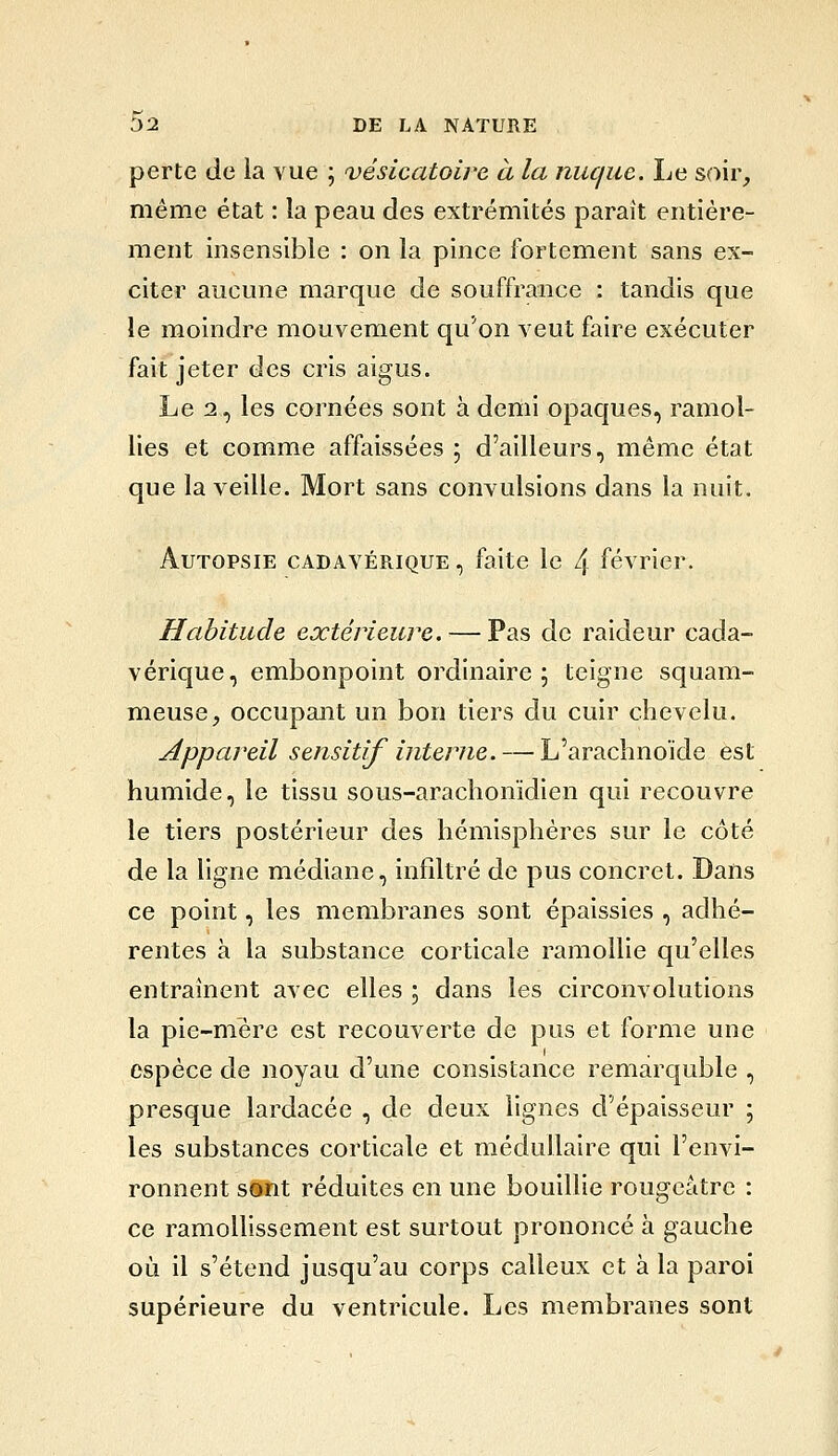 perte de la vue ; vésicatoire à la nuque. Le Sf^ir, même état : la peau des extrémités paraît entière- ment insensible : on la pince fortement sans ex- citer aucune marque de souffrance : tandis que le moindre mouvement qu'on veut faire exécuter fait jeter des cris aigus. Le 2, les cornées sont à denii opaques, ramol- lies et comme affaissées ; d'ailleurs, même état que la veille. Mort sans convulsions dans la nuit. Autopsie cadavérique , faite le 4 février. Habitude extérieure. — Pas de raideur cada- vérique, embonpoint ordinaire; teigne squam- meuse, occupant un bon tiers du cuir chevelu. Appareil sensitif interne. — L'arachnoïde est humide, le tissu sous-arachonïdien qui recouvre le tiers postérieur des hémisphères sur le côté de la ligne médiane, infiltré de pus concret. Dans ce point, les membranes sont épaissies , adhé- rentes à la substance corticale ramollie qu'elles entraînent avec elles 5 dans les circonvolutions la pie-mère est recouverte de pus et forme une espèce de noyau d'une consistance remarquble , presque lardacée , de deux lignes d'épaisseur ; les substances corticale et médullaire qui l'envi- ronnent sont réduites en une bouillie rougcâtre : ce ramollissement est surtout prononcé à gauche où il s'étend jusqu'au corps calleux et à la paroi supérieure du ventricule. Les membranes sont