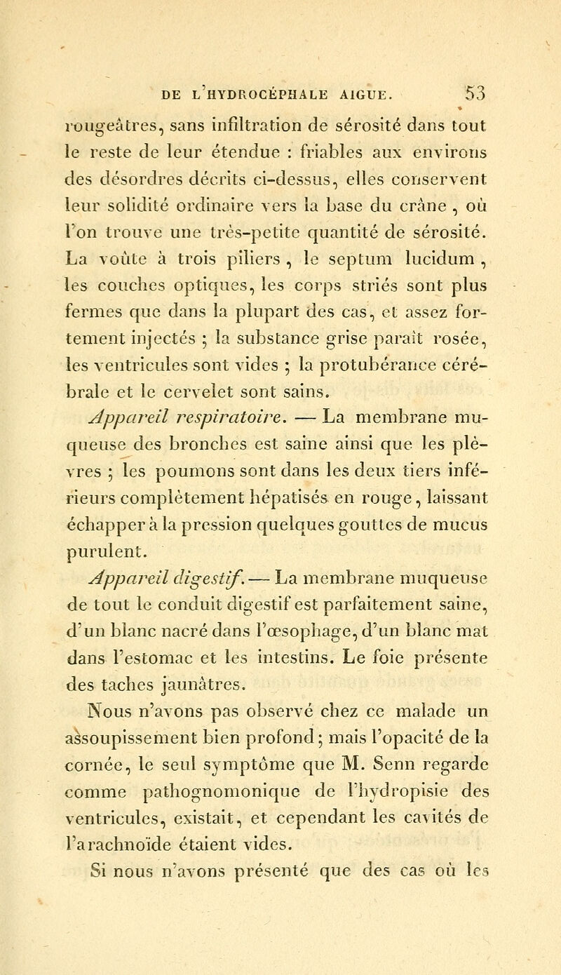 rougeâfcres, sans infiltration de sérosité dans tout le reste de leur étendue : friables aux environs des désordres décrits ci-dessus, elles conservent leur solidité ordinaire vers la base du crâne , où Ton trouve une très-petite quantité de sérosité. La voûte à trois piliers , le septum lucidum , les couches optiques, les corps striés sont plus fermes que dans la plupart des cas, et assez for- tement injectés ; la substance grise parait rosée, les ventricules sont vides ; la protubérance céré- brale et le cervelet sont sains. Appareil respiratoire. — La membrane mu- queuse des bronches est saine ainsi que les plè- vres 5 les poumons sont dans les deux tiers infé- rieurs complètement hépatisés en rouge, laissant échappera la pression quelques gouttes de mucus purulent. Appareil digestif. — La membrane muqueuse de tout le conduit digestif est parfaitement saine, d'un blanc nacré dans l'œsophage, d'un blanc mat dans l'estomac et les intestins. Le foie présente des taches jaunâtres. Nous n'avons pas observé chez ce malade un assoupissement bien profond; mais l'opacité de la cornée, le seul symptôme que M. Senn regarde comme pathognomonique de l'hydropisie des ventricules, existait, et cependant les cavités de l'arachnoïde étaient vides. Si nous n'avons présenté que des cas où les