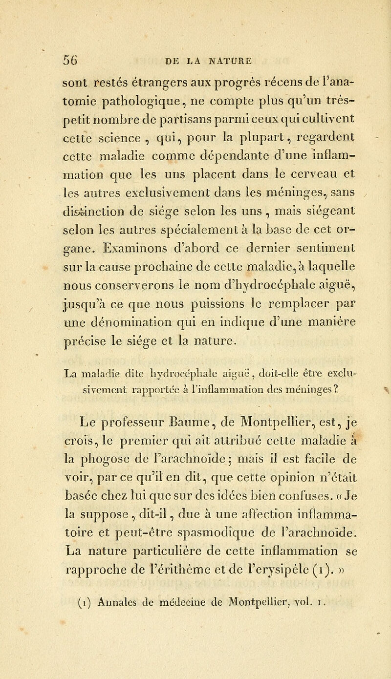 sont restés étrangers aux progrés récens de l'ana- tomie pathologique, ne compte plus qu'un très- petit nombre de partisans parmi ceux qui cultivent cette science, qui, pour la plupart, regardent cette maladie comme dépendante d'une inflam- mation que les uns placent dans le cerveau et les autres exclusivement dans les méninges, sans distinction de siège selon les uns, mais siégeant selon les autres spécialement à la base de cet or- gane. Examinons d'abord ce dernier sentiment sur la cause prochaine de cette maladie, à laquelle nous conserverons le nom d'hydrocéphale aiguë, jusqu'à ce que nous puissions le remplacer par une dénomination qui en indique d'une manière précise le siège et la nature. La maladie dite hydrocépliale aiguë, doit-elle être exclu- sivement rapportée à l'inflammation des méninges? ^ Le professeur Baume, de Montpellier, est, je crois, le premier qui ait attribué cette maladie à la phogose de l'arachnoïde 5 mais il est facile de voir, par ce qu'il en dit, que cette opinion n'était basée chez lui que sur des idées bien confuses. «Je la suppose, dit-il, due à une affection inflamma- toire et peut-être spasmodique de l'arachnoïde. La nature particulière de cette inflammation se rapproche de l'érithème et de l'erysipéle (i). » (1) Annales de médecine de Montpellicrj vol. i.