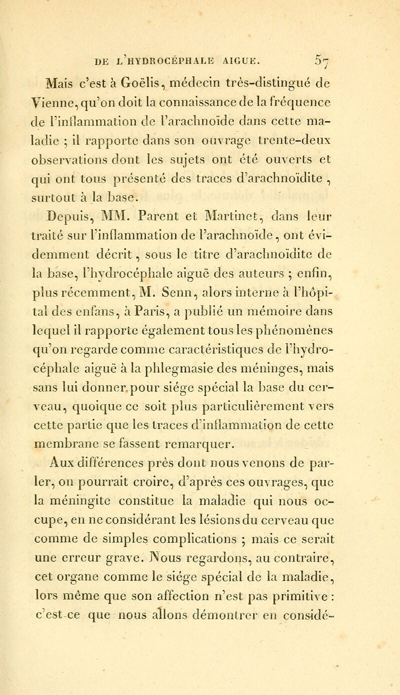 Mais c'est à Goëlis, médecin très-distingué de Vienne, qu'on doit la connaissance de la fréquence de l'intlammation de l'arachnoïde dans cette ma- ladie ; il rapporte dans son ouvrage trente-deux observations dont les sujets ont été ouverts et qui ont tous présenté des traces d'arachnoïdite , surtout à la base. Depuis, MM. Parent et Martinet, dans leur traité sur l'inflammation de l'arachnoïde, ont évi- demment décrit, sous le titre d'arachnoïdite de la base, l'hydrocéphale aiguë des auteurs ; enfin, plus récemment, M. Senn, alors interne à l'hôpi- tal des enfans, à Paris, a publié un mémoire dans lequel il rapporte également tous les phénomènes qu'on regarde comme caractéristiques de l'hydro- céphale aiguë à la phlegmasie des méninges, mais sans lui donner, pour siège spécial la base du cer- veau, quoique ce soit plus particulièrement vers cette partie que les traces d'inflammation de cette membrane se fassent remarquer. Aux différences près dont nous venons de par- ler, on pourrait croire, d'après ces ouvrages, que la méningite constitue la maladie qui nous oc- cupe, en ne considérant les lésions du cerveau que comme de simples complications ; mais ce serait une erreur grave. TNous regardons, au contraire, cet organe comme le siège spécial de la maladie, lors même que son affection n'est pas primitive : c'est ce que nous allons démontrer en considé-