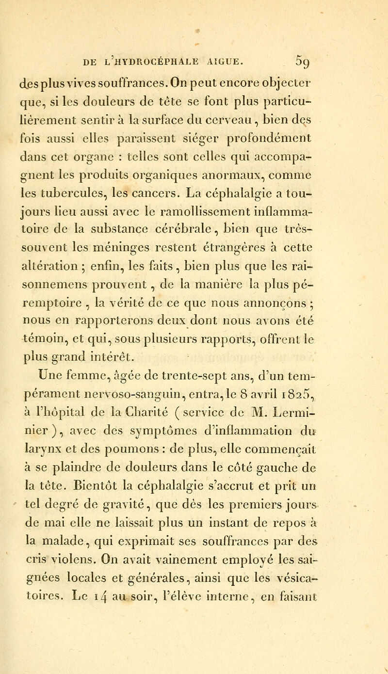 des plus vives souffrances. On peut encore objecter que, si les douleurs de tête se font plus particu- lièrement sentir à la surface du cerveau, bien des fois aussi elles paraissent siéger profondément dans cet organe : telles sont celles qui accompa- gnent les produits organiques anormaux, comme les tubercules, les cancers. La céphalalgie a tou- jours lieu aussi avec le ramollissement inflamma- toire de la substance cérébrale, bien que très- souvent les méninges restent étrangères à cette altération ; enfin, les faits, bien plus que les rai- sonnemens prouvent, de la manière la plus pé- remptoire , la vérité de ce que nous annonçons ; nous en rapporterons deux dont nous avons été témoin, et qui, sous plusieurs rapports, offrent le plus grand intérêt. Une femme, âgée de trente-sept ans, d'un tem- pérament nervoso-sanguin, entra, le 8 avril 1825, à l'hôpital de la Charité ( service de M. Lermi- nier ), avec des symptômes d'inflammation du larynx et des poumons : de plus, elle commençait à se plaindre de douleurs dans le côté gauche de la tête. Bientôt la céphalalgie s'accrut et prit un tel degré de gravité, que dés les premiers jours de mai elle ne laissait plus un instant de repos à la malade, qui exprimait ses souffrances par des cris violens. On avait vainement employé les sai- gnées locales et générales, ainsi que les vésica- toires. Le i4 au. soir, l'élève interne, en faisant