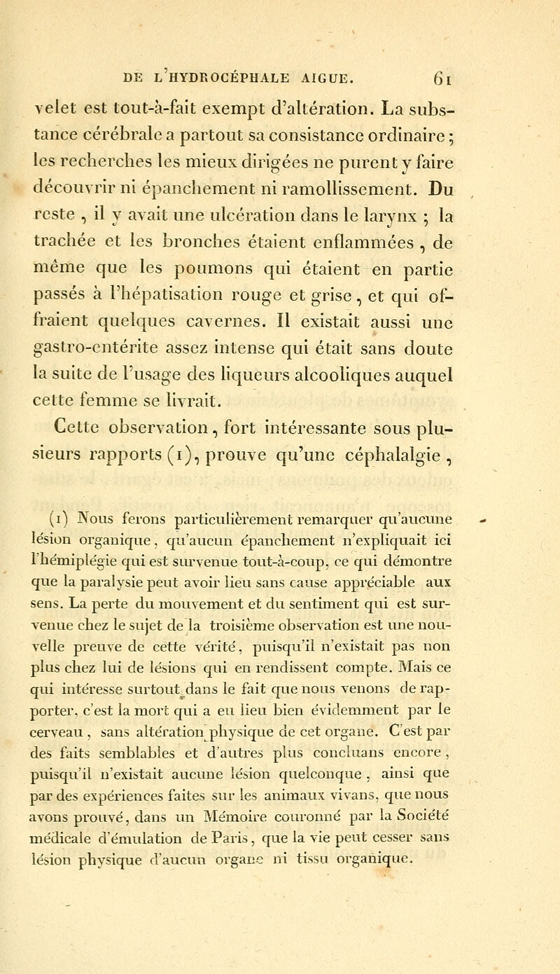 velet est lout-à-fait exempt d'altération. La subs- tance cérébrale a partout sa consistance ordinaire ; les recherches les mieux dirigées ne purent y faire découvrir ni épanchement ni ramollissement. Du reste , il y avait une ulcération dans le larynx ; la trachée et les bronches étaient enflammées , de même que les poumons qui étaient en partie passés à l'hépatisation rouge et grise, et qui of- fraient quelques cavernes. Il existait aussi une gastro-entérite assez intense qui était sans doute la suite de l'usage des liqueurs alcooliques auquel cette femme se livrait. Cette observation , fort intéressante sous plu- sieurs rapports (i), prouve qu'une céphalalgie, (i) Nous ferons particulièrement remarquer qu'aucune lésion organique, qu'aucun épancliement n'expliquait ici l'hémiplégie qui est sm-yenue tout-à-coup, ce qui démontre que la paralysie peut avoir lieu sans cause appréciable aux sens. La perte du mouvement et du sentiment qui est sur- venue chez le sujet de la troisième observation est une nou- velle preuve de cette vérité, puisqu'il n'existait pas non plus chez lui de lésions qui en rendissent compte. Mais ce qui intéresse surtout^dans le fait que nous venons de rap- porter, c'est la mort qui a eu lieu bien évidemment par le cerveau , sans altération physique de cet organe. C'est par des faits semblables et d'autres plus concluans encore , puisqu'il n'existait aucune lésion quelconque , ainsi que par des expériences faites sur les animavix vivans, que nous avons prouvé, dans un Mémoire couronné par la Société médicale d'émulation de Paris, que la vie peut cesser sans lésion physique d'aucun organe ni tissu organique.