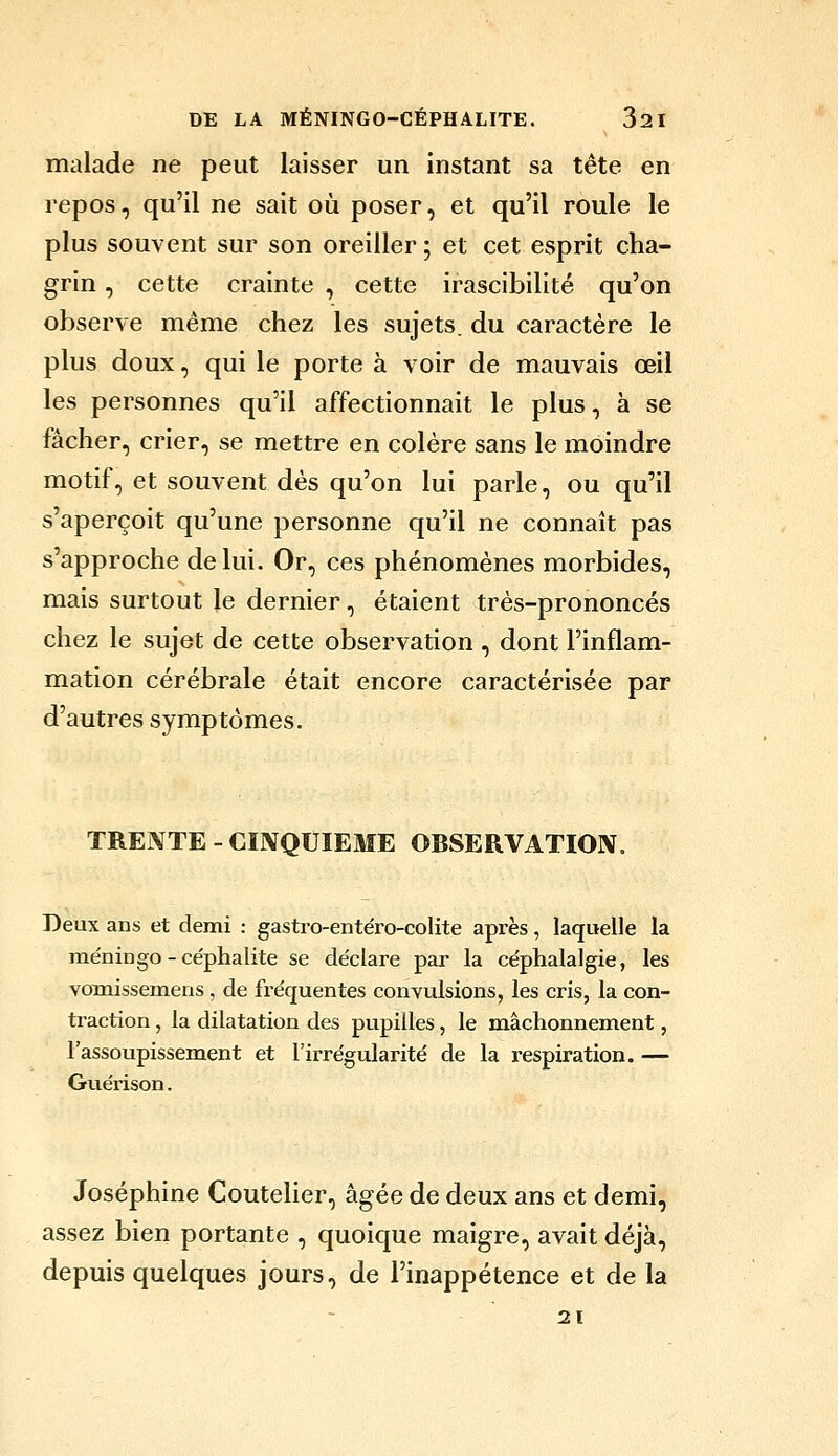 malade ne peut laisser un instant sa tête en repos, qu'il ne sait où poser, et qu'il roule le plus souvent sur son oreiller ; et cet esprit cha- grin , cette crainte , cette irascibilité qu'on observe même chez les sujets, du caractère le plus doux, qui le porte à voir de mauvais œil les personnes qu'il affectionnait le plus, à se fâcher, crier, se mettre en colère sans le moindre motif, et souvent dès qu'on lui parle, ou qu'il s'aperçoit qu'une personne qu'il ne connaît pas s'approche de lui. Or, ces phénomènes morbides, mais surtout le dernier, étaient très-prononcés chez le sujet de cette observation , dont l'inflam- mation cérébrale était encore caractérisée par d'autres symptômes. TREI^TE - CIIVQUIEME OBSERVATIOIV. Deux ans et demi : gastro-entéro-colite après, laquelle la méningo - céphalite se déclare par la céphalalgie, les vomissemens , de fréquentes convulsions, les cris, la con- traction , la dilatation des pupilles, le mâchonnement, l'assoupissement et l'irrégularité de la respiration. — Guérison. Joséphine Coutelier, âgée de deux ans et demi, assez bien portante , quoique maigre, avait déjà, depuis quelques jours, de l'inappétence et de la 21