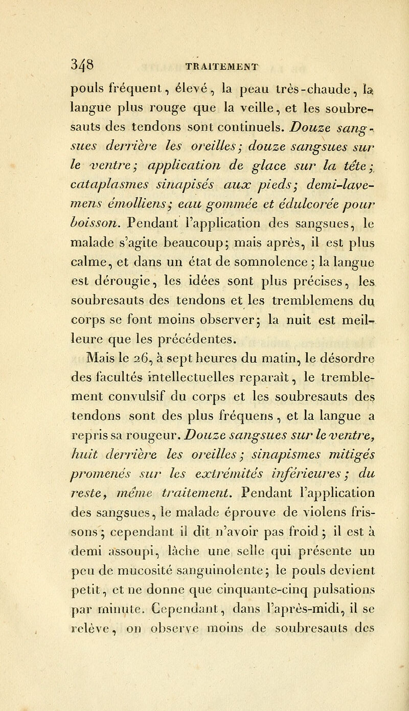 pouls fréquent, élevé, la peau très-chaude, Is, langue plus rouge que la veille, et les soubre-^ sauts des tendons sont continuels. Douze sans^-^ sues derrière les oreilles ; douze sangsues sur le ventre; application de glace sur la tête; cataplasmes sinapisés aux pieds; demi-lave- mens éniolliens ; eau gommée et édulcorée pour boisson. Pendant l'application des sangsues, le malade s'agite beaucoup; mais après, il est plus calme, et dans un état de somnolence ; la langue est dérougie, les idées sont plus précises, les soubresauts des tendons et les tremblemens du corps se font moins observer; la nuit est meil-? leure que les précédentes. Mais le 26, à sept heures du matin, le désordre des facultés mtellectuelles reparait, le tremble- ment convulsif du corps et les soubresauts des tendons sont des plus fréquens, et la langue a repris sa rougeur. Douze sangsues sur le ventre^ huit derrière les oreilles; sinapismes mitigés promenés sur les extrémités inférieures ; du reste y même traitement. Pendant l'application des sangsues, le malade éprouve de violens fris- sons ; cependant il dit n'avoir pas froid ; il est à demi assoupi, lâche une selle qui présente un peu de mucosité sanguinolente; le pouls devient petit, et ne donne que cinquante-cinq pulsations par minute. Cependant, dans l'après-midi, il se relève, on observe moins de soubresauts des