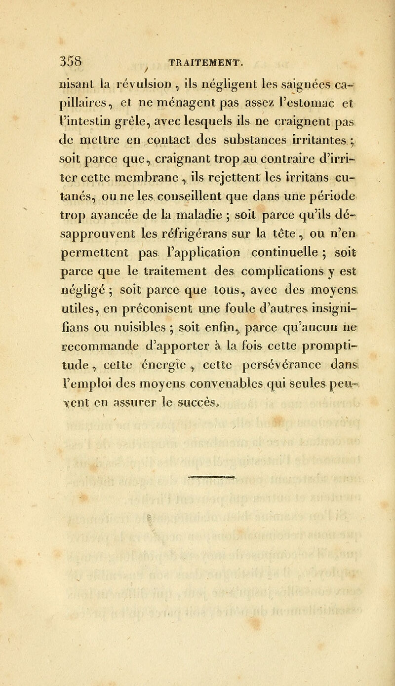 / nisant la révulsion , ils négligent les saignées ca- pillaires, et ne ménagent pas assez l'estomac et l'intestin grêle, avec lesquels ils ne craignent pas de mettre en contact des substances irritantes ; soit parce que, craignant trop au contraire d'irri- ter cette membrane , ils rejettent les irritans cu- tanés, ou ne les conseillent que dans une période trop avancée de la maladie ; soit parce qu'ils dé- sapprouvent les réfrigérans sur la tête , ou n'en permettent pas l'application continuelle ; soit parce que le traitement des cornplications y est négligé 5 soit parce que tous, avec des moyens utiles, en préconisent une foule d'autres insigni- fians ou nuisibles ; soit enfin,, parce qu'aucun ne recommande d'apporter à la fois cette prompti- tude , cette énergie y cette persévérance dan& l'emploi des moyens convenables qui seules peu- vent en assurer le succès.