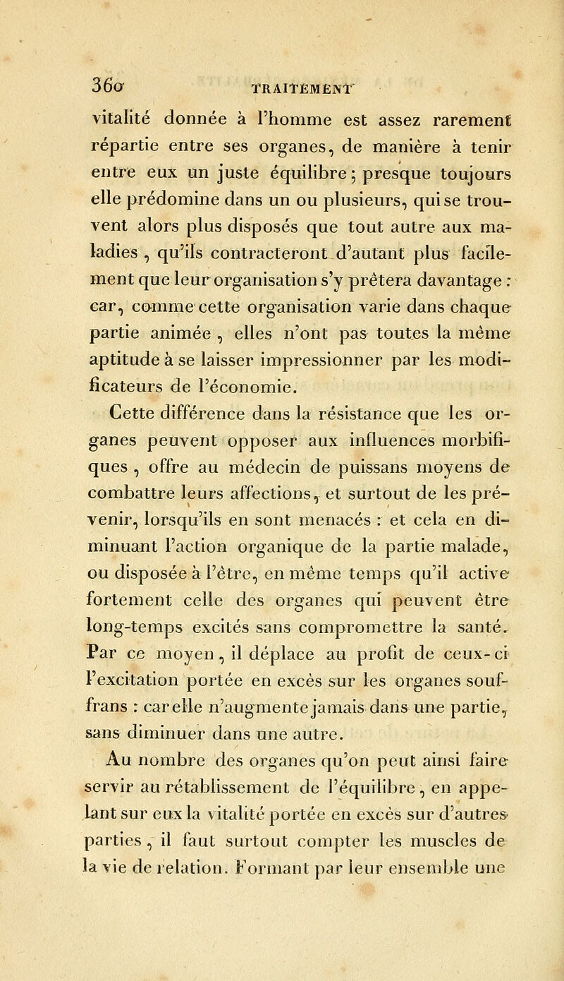 vitalité donnée à l'homme est assez rarement répartie entre ses organes, de manière à tenir entre eux un juste équilibre ; presque toujours elle prédomine dans un ou plusieurs, qui se trou- vent alors plus disposés que tout autre aux ma- ladies , qu'ils contracteront d'autant plus facile- ment que leur organisation s'y prêtera davantage : car, comme cette organisation varie dans chaque partie animée , elles n'ont pas toutes la même aptitude à se laisser impressionner par les modi- ficateurs de l'économie. Cette différence dans la résistance que les or- ganes peuvent opposer aux influences morbifi- ques , offre au médecin de puissans moyens de combattre leurs affections, et surtout de les pré- venir, lorsqu'ils en sont menacés : et cela en di- minuant l'action organique de la partie malade, ou disposée à l'être, en même temps qu'il active fortement celle des organes qui peuvent être long-temps excités sans compromettre la santé. Par ce moyen, il déplace au profit de ceux- ci l'excitation portée en excès sur les organes souf- frans r car elle n'augmente jamais dans une partie, sans diminuer dans une autre. Au nombre des organes qu'on peut ainsi faire servir au rétablissement de l'équilibre, en appe- lant sur eux la vitalité portée en excès sur d'autres parties, il faut surtout compter les muscles de la vie de relation. Formant par leur ensemble une