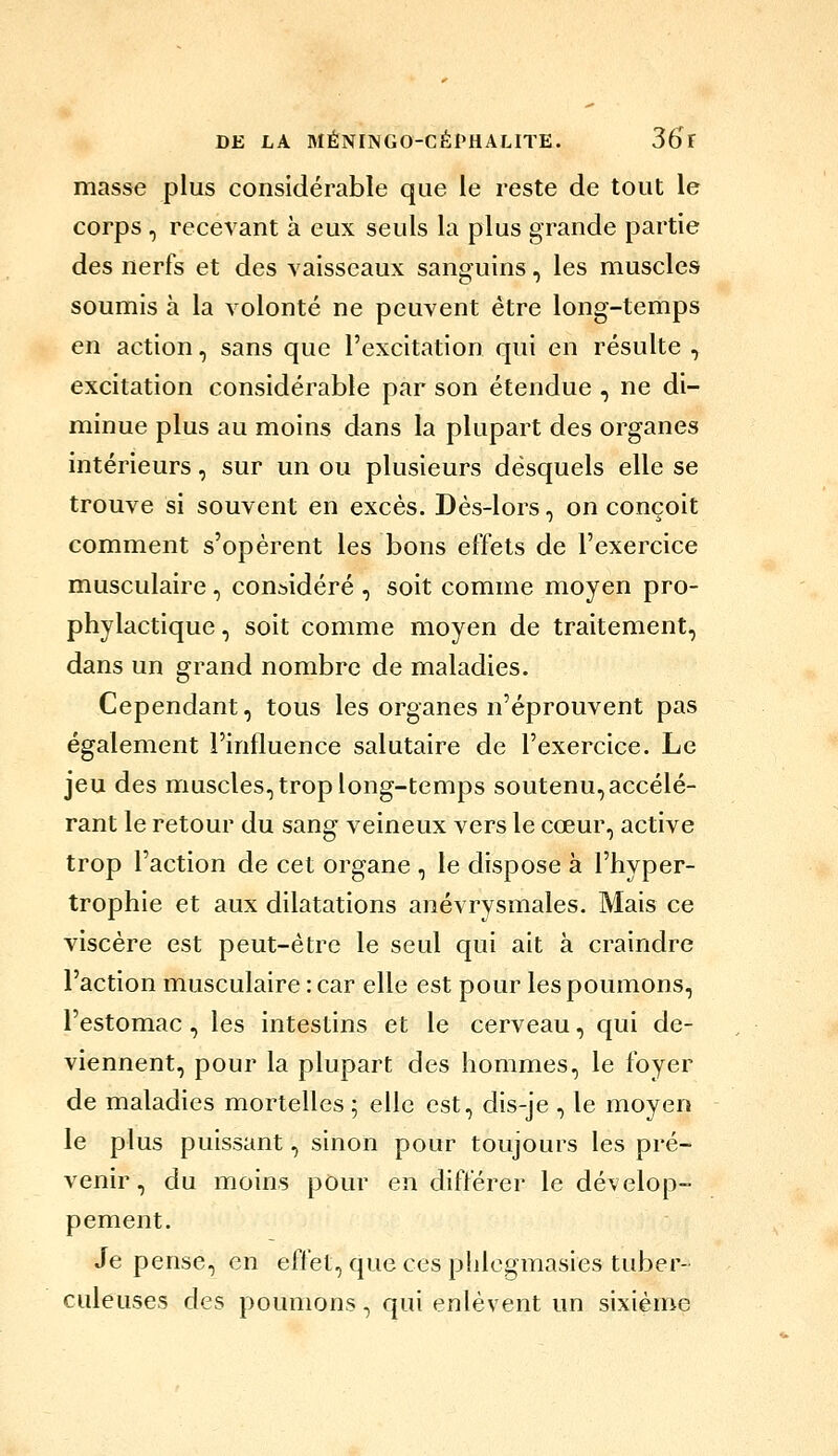 masse plus considérable que le reste de tout le corps , recevant à eux seuls la plus grande partie des nerfs et des vaisseaux sanguins, les muscles soumis à la volonté ne peuvent être long-temps en action, sans que l'excitation qui en résulte , excitation considérable par son étendue , ne di- minue plus au moins dans la plupart des organes intérieurs, sur un ou plusieurs desquels elle se trouve si souvent en excès. Dès-lors, on conçoit comment s'opèrent les bons effets de l'exercice musculaire , considéré , soit comme moyen pro- phylactique , soit comme moyen de traitement, dans un grand nombre de maladies. Cependant, tous les organes n'éprouvent pas également l'influence salutaire de l'exercice. Le jeu des muscles, trop long-temps soutenu, accélé- rant le retour du sang veineux vers le cœur, active trop l'action de cet organe , le dispose à l'hyper- trophie et aux dilatations anévrysmales. Mais ce viscère est peut-être le seul qui ait à craindre l'action musculaire : car elle est pour les poumons, l'estomac, les intestins et le cerveau, qui de- viennent, pour la plupart des hommes, le foyer de maladies mortelles ; elle est, dis-je , le moyen le plus puissant, sinon pour toujours les pré- venir, du moins pOur en différer le dévelop- pement. Je pense, en effet, que ces plilegmasies tuber- culeuses des poumons, qui enlèvent un sixième