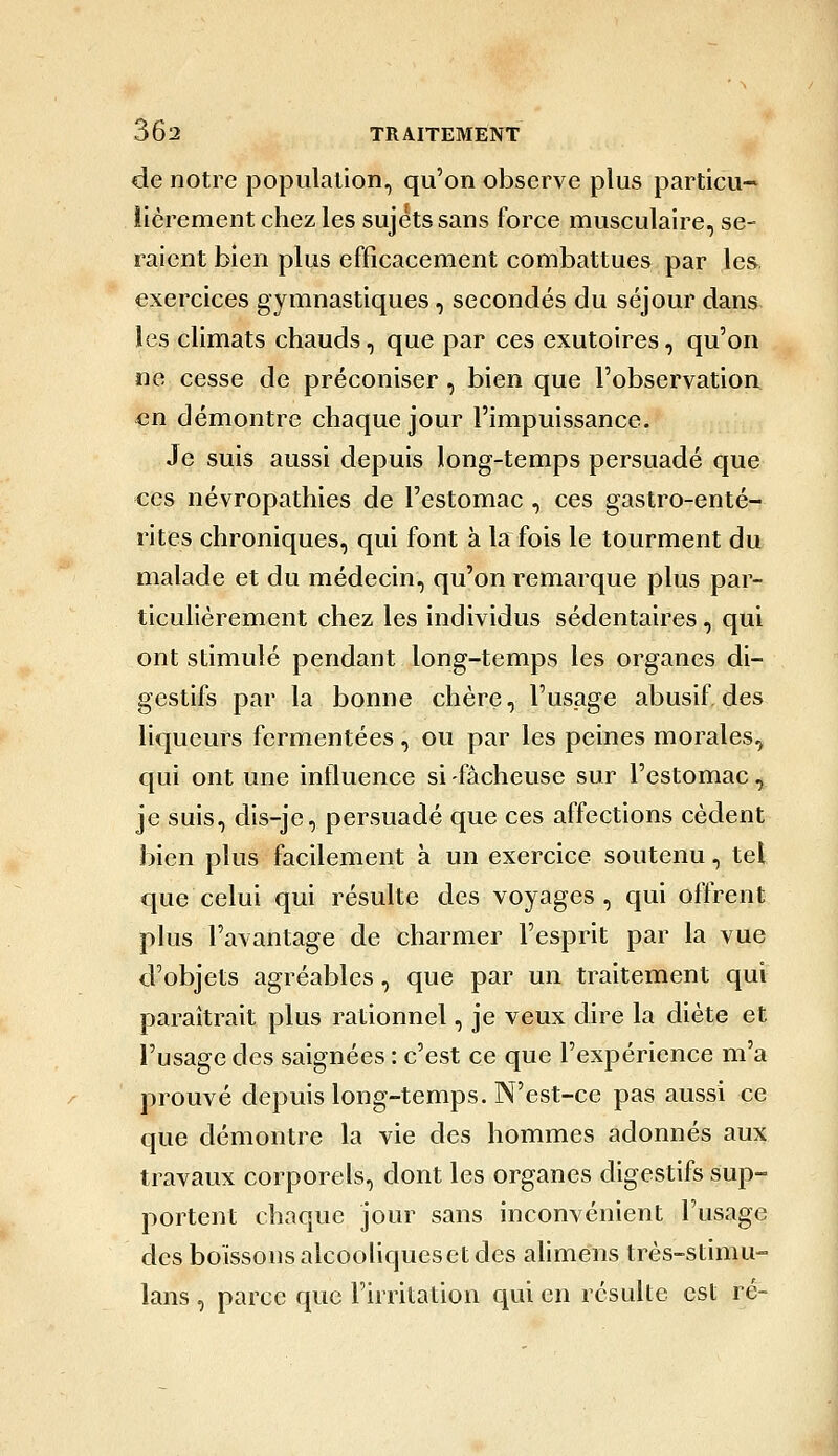 de notre population, qu'on observe plus particu- lièrement chez les sujets sans force musculaire, se- raient bien plus efficacement combattues par les exercices gymnastiques, secondés du séjour dans les climats chauds, que par ces exutoires, qu'on ne cesse de préconiser, bien que l'observation en démontre chaque jour l'impuissance. Je suis aussi depuis long-temps persuadé que ces névropathies de l'estomac , ces gastro-enté- rites chroniques, qui font à la fois le tourment du malade et du médecin, qu'on remarque plus par- ticulièrement chez les individus sédentaires, qui ont stimulé pendant long-temps les organes di- gestifs par la bonne chère, l'usage abusif, des liqueurs fermentées, ou par les peines morales, qui ont une influence si -fâcheuse sur l'estomac, je suis, dis-je, persuadé que ces affections cèdent bien plus facilement à un exercice soutenu, tel que celui qui résulte des voyages, qui ofYrent plus l'avantage de charmer l'esprit par la vue d'objets agréables, que par un traitement qui paraîtrait plus rationnel, je veux dire la diète et l'usage des saignées : c'est ce que l'expérience m'a prouvé depuis long-temps. N'est-ce pas aussi ce que démontre la vie des hommes adonnés aux travaux corporels, dont les organes digestifs sup- portent chaque jour sans inconvénient l'usage des boissons alcooliques et des ahmens très-stimu- lans , parce que Firrilation qui en résulte est ré-