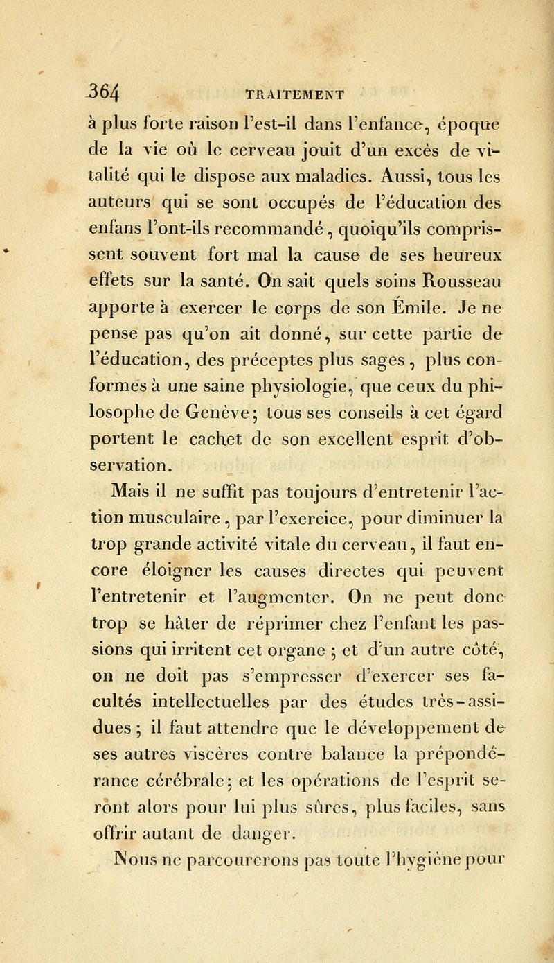 à plus forte raison l'est-il dans l'enfance, époque de la vie où le cerveau jouit d'un excès de vi- talité qui le dispose aux maladies. Aussi, tous les auteurs qui se sont occupés de l'éducation des enfans l'ont-ils recommandé, quoiqu'ils compris- sent souvent fort mal la cause de ses heureux effets sur la santé. On sait quels soins Rousseau apporte à exercer le corps de son Emile. Je ne pense pas qu'on ait donné, sur cette partie de l'éducation, des préceptes plus sages , plus con- formes à une saine physiologie, que ceux du phi- losophe de Genève; tous ses conseils à cet égard portent le cachet de son excellent esprit d'ob- servation. Mais il ne suffit pas toujours d'entretenir Fac- tion musculaire , par l'exercice, pour diminuer la trop grande activité vitale du cerveau, il faut en- core éloigner les causes directes qui peuvent l'entretenir et l'augmenter. On ne peut done trop se hâter de réprimer chez l'enfant les pas- sions qui irritent cet organe ; et d'un autre côté, on ne doit pas s'empresser d'exercer ses fa- cultés intellectuelles par des études très-assi- dues ; il faut attendre que le développement de ses autres viscères contre balance la prépondé- rance cérébrale; et les opérations de l'esprit se- ront alors pour lui plus sûres, plus faciles, sans offrir autant de danger. Nous ne parcourerons pas toute l'hygiène pour