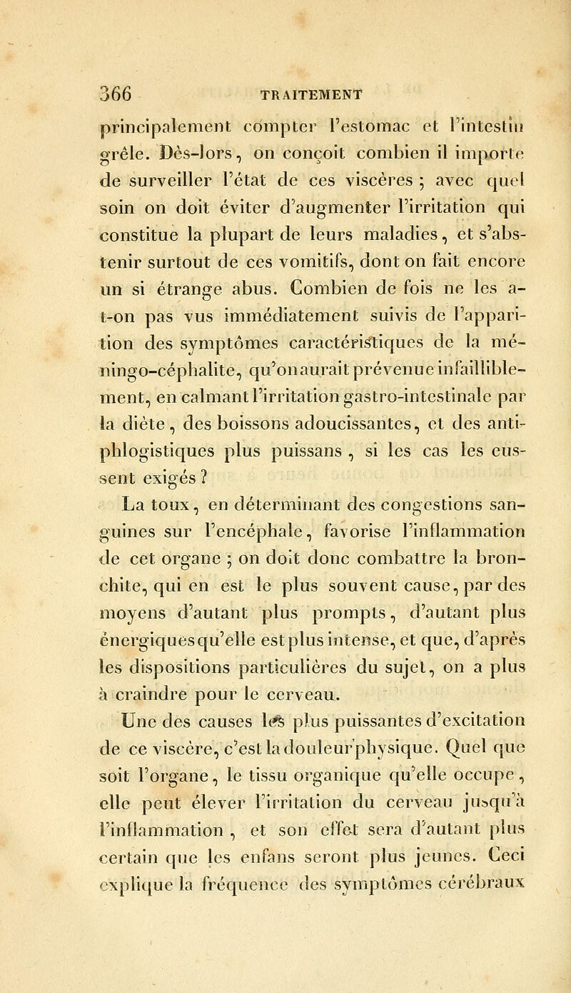 principalement compter l'estomac et l'intestm grêle. Dès-lors, on conçoit combien il imjiofte de surveiller l'état de ces viscères ; avec quel soin on doit éviter d'augmenter l'irritation qui constitue la plupart de leurs maladies, et s'abs- tenir surtout de ces vomitifs, dont on fait encore un si étrange abus. Combien de fois ne les a- t-on pas vus immédiatement suivis de l'appari- tion des symptômes caractéri^iques de la mé- ningo-céphalite, qu'onaurait prévenue infaillible- ment, en calmant l'irritation gastro-intestinale par la diète , des boissons adoucissantes, et des anti- phlogistiques plus puissans , si les cas les eus- sent exigés ? La toux, en déterminant des congestions san- guines sur l'encéphale, favorise l'inflammation de cet organe ; on doit donc combattre la bron- chite, qui en est le plus souvent cause, par des moyens d'autant plus prompts, d'autant plus énergiques qu'elle est plus intense, et que, d'après les dispositions particulières du sujet, on a plus à craindre pour le cerveau. Une des causes l(ft plus puissantes d'excitation de ce viscère, c'est la douleur'physique. Quelque soit l'organe, le tissu organique qu'elle occupe, elle peut élever l'irritation du cerveau jusqu'à l'inflammation , et son effet sera d'autant plus certain que les enfans seront plus jeunes. Ceci explique la fréquence des symptômes cérébraux