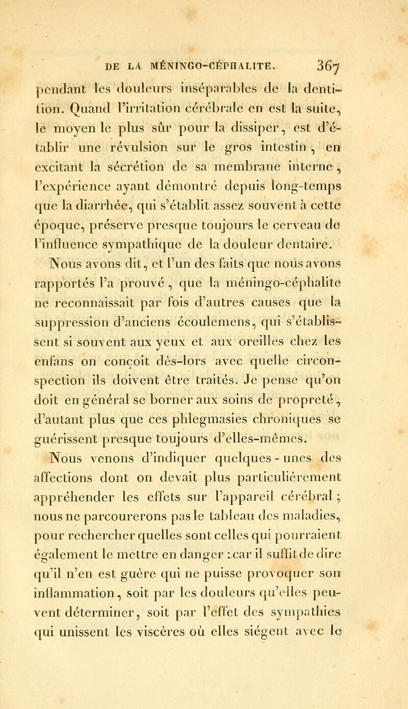 pendant les douleurs inséparables de la denti- tion. Quand l'irritation cérébrale en est la suite, le moyen le plus sûr pour la dissiper, est d'é- tablir une révulsion sur le gros intestin , err excitant la sécrétion de sa membrane interne , l'expérience ayant démontré depuis long-temps que la diarrhée, qui s'établit assez souvent h cette époque, préserve presque toujours le cerveau de l'influence sympathique de la douleur dentaire. Nous avons dit, et l'un des faits que nous avons rapportés l'a prouvé , que la méningo-céphalitc ne reconnaissait par fois d'autres causes que la suppression d'anciens écoulemens, qui s'établis- sent si souvent aux yeux et aux oreilles chez les enfans on conçoit dès-lors avec quelle circon- spection ils doivent être traités. Je pense qu'on doit en général se borner aux soins de propreté , d'autant plus que ces phlegmasies chroniques se guérissent presque toujours d'elles-mêmes. Nous venons d'indiquer quelques - unes des affections dont on devait plus particulièrement appréhender les effets sur l'appareil cérébral ; nous ne parcourerons pas le tableau des maladies, pour rechercher quelles sont celles qui pourraient également le mettre en danger : car il suffîtde dire qu'il n'en est guère qui ne puisse provoquer son inflammation, soit par les douleurs qu'elles peu- vent déterminer, soit par l'effet des sympathies qui unissent les viscères où elles siègent avec le