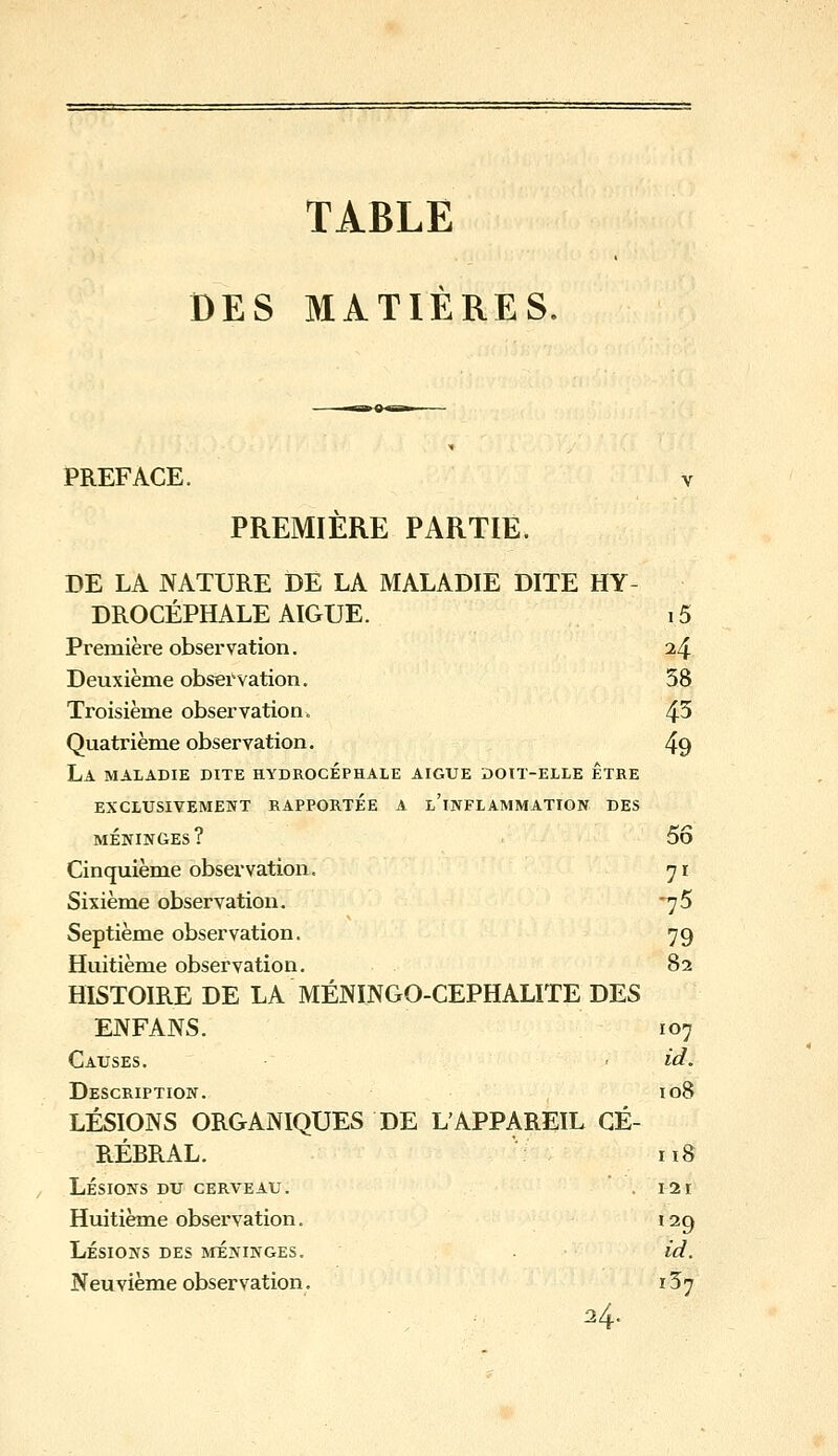 TABLE DES MATIÈRES. PREFACE. V PREMIÈRE PARTIE. DE LA NATURE DE LA MALADIE DITE HY- DROCÉPHALE AIGUË. 15 Première observation. 24 Deuxième obsei'vation. 38 Troisième observation. 4^ Quatrième observation. 49 La maladie dite hydrocéphale aiguë ïjoit-elle être EXCLUSIVEMENT RAPPORTEE A l'inFLAMMATION DES MÉNINGES? 5Ô Cinquième observation, 71 Sixième observation. *75 Septième observation. 79 Huitième observation. 82 HISTOIRE DE LA MÉNINGO-CEPHALITE DES EIVFANS. 107 Causes. < id. Description. io8 LÉSIONS ORGANIQUES DE L'APPAREIL GÉ- RÉRRAL. n8 Lésions du cerveau. . lar Huitième observation. 129 Lésions des méninges. id. Neuvième observation. 137 24.