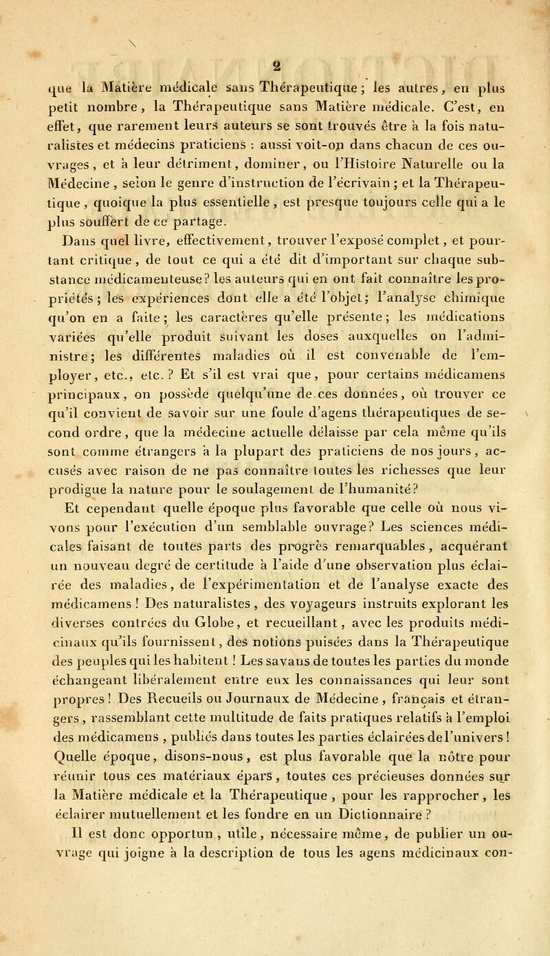 que la Matière médicale sans Thérapeutique ; les autres, en plus petit nombre, la Thérapeutique sans Matière médicale. C'est, en effet, que rarement leurs auteurs se sont trouvés être a la fois natu- ralistes et médecins praticiens : aussi Yoit-oji dans chacun de ces ou- vrages , et a leur détriment, dominer, ou THistoire Naturelle ou la Médecine , selon le genre d'instruction de l'écrivain ; et la Thérapeu- tique , quoique la plus essentielle, est presque toujours celle qui a le plus souffert de ce partage. Dans quel livre, effectivement, trouver l'exposé complet, et pour- tant critique, de tout ce qui a été dit d'important sur chaque sub- stance médicamenteuse? les auteurs qui en ont fait connaître les pro- priétés ; les expériences dont elle a été l'objet; l'analyse chimique qu'on en a faite ; les caractères qu'elle présente ; les médications variées qu'elle produit suivant les doses auxquelles on l'admi- nistre ; les différentes maladies où il est convenable de l'em- ployer, etc., etc.? Et s'il est vrai que, pour certains médicamens principaux, on possède quelqu'une de ces données, où trouver ce qu'il convient de savoir sur une foule d'agens thérapeutiques de se- cond ordre, que la médecine actuelle délaisse par cela même qu'ils sont comme étrangers a la plupart des praticiens de nos jours, ac- cusés avec raison de ne pas connaître toutes les richesses que leur prodigue la nature pour le soulagement de l'humanité? Et cependant quelle époque plus favorable que celle où nous vi- vons pour l'exécution d'un semblable ouvrage? Les sciences médi- cales faisant de toutes parts des progrès remarquables, acquérant un nouveau degré de certitude à l'aide d'une observation plus éclai- rée des maladies, de l'expérimentation et de l'analyse exacte des médicamens ! Des naturalistes , des voyageurs instruits explorant les diverses contrées du Globe, et recueillant, avec les produits médi- cinaux qu'ils fournissent, des notions puisées dans la Thérapeutique des peuples qui les habitent ! Les savans de toutes les parties du monde échangeant libéralement entre eux les connaissances qui leur sont propres ! Des Recueils ou Journaux de Médecine , français et étran- gers , rassemblant cette multitude de faits pratiques relatifs a l'emploi des médicamens , publics dans toutes les parties éclairées de l'univers ! Quelle époque, disons-nous, est plus favorable que la nôtre pour réunir tous ces matériaux épars, toutes ces précieuses données sur la Matière médicale et la Thérapeutique , pour les rapprocher, les éclairer mutuellement et les fondre en un Dictionnaire ? Il est donc opportun , utile, nécessaire même, de publier un ou- vrage qui joigne à la description de tous les agens médicinaux con-