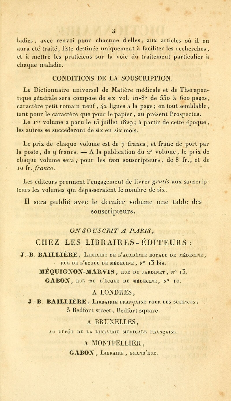 ludies , avec renvoi pour chacune d'elles, aux articles où il en aura été traité, liste destinée uniquement a faciliter les recherches, et à mettre les praticiens sur la voie du traitement particulier a chaque maladie. CONDITIONS DE LA SOUSCRIPTION. Le Dictionnaire universel de Matière médicale et de Thérapeu- tique générale sera composé de six vol. in-8° de 55o a 600 pages, caractère petit romain neuf, 4*^ ligues h la page; en tout semblable, tant pour le caractère que pour le papier , au présent Prospectus. Le 1'=' volume a paru le i5 juillet 1829 ; a partir de cette époque , les autres se succéderont de six en six mois. Le prix de chaque volume est de 7 francs, et franc de port par la poste, de g francs. — A la publication du 2 volume, le prix de chaque volume sera, pour les r?on souscripteurs, de 8 fr., et de 10 îr. franco. Les éditeurs prennent l'engagement de livrer gratis aux souscrip- teurs les volumes qui dépasseraient le nombre de six. Il sera publié avec le dernier volume une table des souscripteurs. OJYSOUSCRIT A PARIS, CHEZ LES LIBRAIRES-ÉDITEURS: J.-B. BAILLIERE, Libraire de l'académie royale de médecine, RUE DE l'école DE MÉDECINE, N° l3 l)is. MÉQUÎGNON-MARVIS, rde do jardinet, n° i3. GABON, RUE flE l'école de médecine, n° 10. A LONDRES, J.-B. BAILLIERE, Librairie française pour les sciences, . 3 Bedfort street, Bcdfort square. A BRUXELLES, AU DIPÔT DE LA LIBRAIRIE MÉDICALE FRANÇAISE. A MONTPELLIER, GABON , Libraire , grand'rle.