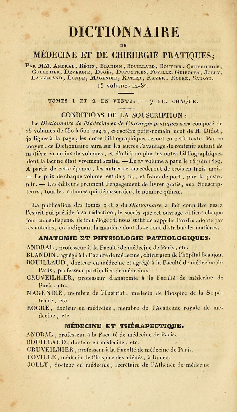 DE MÉDECINE ET DE CHIRURGIE PRATIQUES; Par mm. AndrAl, Bégin, Blandin, Bouillaud, Bouvier, Cruveilhier, CuLLERiER, Devergie, Dugès, Dupuytren, Foville, Guibourt, Jolly, Lallemand, Londe, Magendie, Ratier, Rayer, Roche, Sanson. i5 volumes in-8°. TOMES 1 Eï 1 EN VEKTti. ^ FF.. CHAQUE. CONDITIOÎVS DE LA SOUSCRIPTION -. Le Dictionnaire de Médecine et de Chirurgie pratiques sera composé de i5 volumes de 55o à 600 pages , caractère petit-romain neuf de H. Didot, 4» lignes à la page ; les notes bibliograpliiqucs seront en petit-texte. Par ce moyen , ce Dictionnaire aiira sur les autres l'avantage de contenir autant de matière en moins de volumes , et d'offrir en plus les notes bibliographiques dont la lacune était vivement sentie. —Le ss^ volume a paru le i5 juin 1829. A partir de cette époque, les autres se succéderont de trois en (rois mois. — Le prix de chaque volume est de 7 fr. , et franc de port, par la poste, 9 fr. — Lt'S éditeurs prennent l'engagement de livrer gratis, aux Souscrip- teurs , tous les volumes qui dépasseraient le nombre quinze. La publication des tomes i et 2 du Dictionnaire a fait conn.'âtie assez l'esprit qui préside à sa rédaction j le succès que cet ouvrage obtient chaque jour nous dispense de tout éloge ; il nous suffit de rappeler l'ordre adopté par les auteurs, eu indiquant la manière dont ils se sont distribué les matières. ANATOMIE ET PHYSIOLOGIE PATHOLOGIQUES. ANDRAL , professeur à la Faculté de médecine de Paris , etc. BLANDIN , agrégé à la Faculté de médecine, chirurgien de l'hôpital Beaujon. BOUILLAUD , docteur en médecine et agrégé à la Faculté de médecine de Paris , professeur particulier de médecine. CRUVEILHIER, professeur d'anatomie à la Faculté de médecine de Paris , etc. MAGENDIE , membre de l'Institut, médecin de Phospice de la Salpé- trière, etc. ROCHE, docteur en médecine , membre de l'Académie royale de mé- tlccine , etc. MÉDECIIVE ET THÉRAPEUTIQjUE. ANDRAL , professeur à la Faculté de médecine de Paris. BOUILLAUD, docteur en médecine , etc. CRUVEILHIER , professeur à la Facdlté de médecine de Paris. FOVILLE , médecin de l'hospice des aliénés, à Rouen. JOLLY , docteur en médecine, secrétaire de l'Athéiiée de médecine