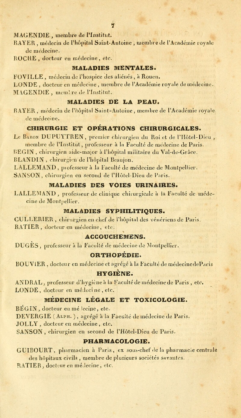 MAGENDIE , membre de l'Institut. RAYER , médecin de l'hôpital Saiut-Antoine , membre de l'Académie royale de médecine. ROCHE , docteur en médecine, etc. MALADIES MENTALES. FOVILLE , médecin de l'hospice des aliénés , à Rouen. LOWDE , docteur en médecine , membre de l'Académie royale de médecine. MA.GEND1E , mcmî re de l'Institut. MALADIES DE LA PEAU. RAYER , médecin de Phôpital Saint-Anloiue , membre de l'Académie royale (.le médecine. CHIRURGIE ET OPÉRATIONS CHIRURGICALES. Le Baron DUPUYTREN, premier chirurgien du Roi et de l'Hôtel-Dieu , membre de l'Institut, professeur à la Faculté de médecine de Paris. HEGIN , chirurgien aide-major à l'hôpital militaire du Val-de-Grâce. BLANDIN , cliirurgi''n de l'hôpital Beaujon. LALLEMAND , professeur à la Faculté de médecine de Montpellier. SANSON, chirurgien en second de l'Hôtel-Dieu de Paris. MALADIES DES VOIES URINAERES. LALLEMAND, professeur de clinique chirurgicale à la Faculté de méde- cine de Montjiellier. MALADIES SYPHILITIQUES. CULLERIER , chirurgien en chef de Thôpital des vénériens de Paris. RATIER, docteur en médecine, etc. AGGOUGHEMENS. DUGES , professeur à la Faculté de médeciucde Montpellier. ORTHOPÉDIE. BOUVIER , docteur en médecine et agrégé à la Faculté de médecinedeParis HYGIÈNE. ANDRAL, professeur d'hygiène à la Faculté de médecine de Paris , etc. LONDE , docteur en médeci ne , etc. MÉDECINE LÉGALE ET TOXICOLOGIE. BEGIN . docteur eu mé Iccipe, etc. DEVERGIE ( Alph. ) , agrégé à la Faculté de médecine de Paris. JOLLY , docteur en médecine, etc. SANSON , chirurgien en second de l'Hôtel-Dieu de Paris. PHARMACOLOGIE. GUIBOURT, pharmacien à Paris, ex sous-chef de la pharmacie centrale des hôpitaux civils , membre de plusieurs sociétés savantes. RATIER, docteur en médecine , etc.