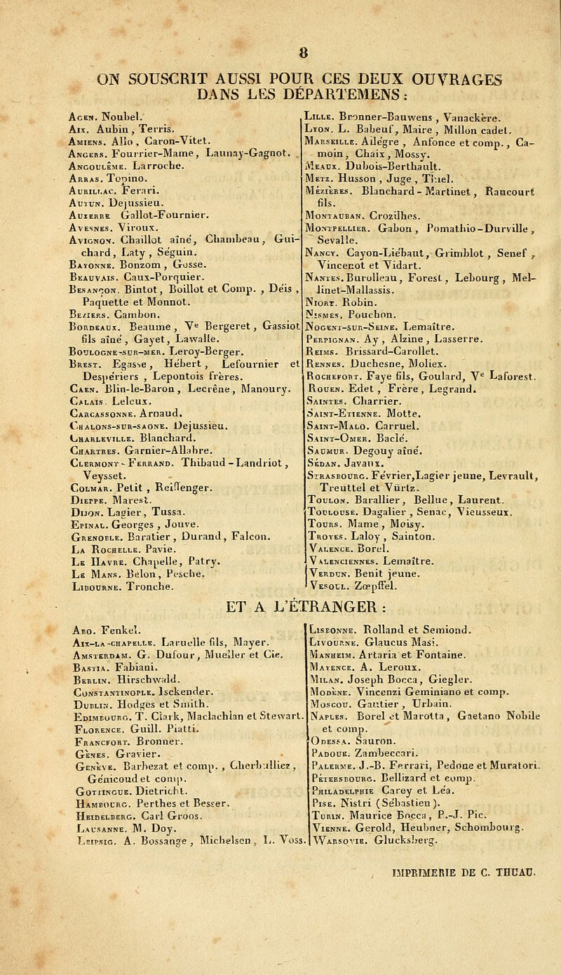 ON SOUSCRIT AUSSI POUR CES DEUX OUVRACxES DANS LES DÉPARTEMENS : AcEN. Noubel. Aix. Aubia, Terris. Amiens. Allô , Caron-Vitet. Angcrs. Fouirier-Mame, Lauiiaj-Gagnot Ancouuême. La proche. Auras. Topino. AuBiLi.Ac. Fernri. AuTUN. Dejussieu. AuiERRE Gallot-Fournier. AvESNEs. Vlroux. Avignon. Chaillot aîné, Chambeau, Gui- chard , Laty , Séguin. Bayonne. Bonzom, Gosse. Beauv.^is. Caux-Porquier. Besancon, Bintot, Boillot et Comp. , Déis , Paquette et Monnot. Beziers. Cambon. Bordeaux. Beaume, Y<^ Bergeret, Gassiot fils aîné, Gayet, Lawalle. Boulogne-sur-mer. Leroy-Berger. Brest. Egas^e, Hébert, Lefournier et Desjiériers , Lepontois frères. Caen. Blin-le-Baron, Lecrêne, Manoury. Calais. Lelcux. Carcassonne. Arnaud. Chalons-sur-saone. Oejussieu. Charleville. Blanchard. Chartres. Garnier-AUabre. Clermont - Ferrand. Thibaud - Landriot, Veysset. CoLMAR. Petit , Rel.Tenger. Dieppe. Marest. Dijon. Lagier, Tussa. Epinal. Georges , Jouve. Grenoele. Baratler, Durand, Falcon. La Rochelle. Pavie. Le Havre. Chapelle, Patry. Le Mans. Belou, Pcsclie. LiBOURNE. Tronche. Lille. Bronner-Bauwens , Vanackère. Lyon. L. Babeuf, Maire , Millon cadel. Marseille. Ailégre , Anfonce et comp., Ca- moin, Chaix,Mossy. Meadx. Dubois-Berthault. Metz. Husson , Juge , Tiuel. MÉ7.IÈRES. Blanchard-Martinet, Raucourt fils. MoNTAUEAN. Crozilhos. Montpellier. Gabon, Pomathio-Durville , Sevalle. Nancy. Cayon-Liébaut, Griniblot , Seiief , Vincecot et Yidart. Nantes. Burolleau, Forest, Lebourg , Me!- linet-Mallassis. Niort. Robin. NisMEs, Pouchon. Nogent-sur-Seine. Ijemaître. Perpignan. Ay , Alzine , Lasserre, Reims. Brissard-Carollet. Rennes. Duchesne, Moliex. RocHEFORT. Paye fils, Goulard, V^ Laforest. Rouen. Edet , Frère, Legrand. Saintes. Charrier. Saint-Etienne. Motte, Saint-Malo. CarrueL Saint-Omer. Bâclé. Saumur. Degouy aîné. Sedan. Javaiix. Strasbourg. Février,Lagier jeune, Levrault, Treuttel et Viirlz. Toulon. Barallier , Bellue , Laurent. Toulouse. Dagalier , Senac, \ieusseux. Tour.;. Marne , Moisy. Troyes. Laloy , Sainton. Valence. Borel. Valenciennes. Lemaître. Verdun. Bénit jeune. Vesoul. Zœpffel. ET A L'ETRANGER Abo. Fenkel. Aix-la-chapelle. Laruolle fils, Mayer. Amsterdam. G. Dufour, Mueîler et Cie. Bastia. Fabiani. Berlin. Hirschwald. CoNSTANTiNOPLE. Isckeuder. Dublin. Hodges et Smith. Edimeouro. t. Ciark, Maclachian et Stewart Florence. Guill. Piatti. Francfort. Bronner. GÈNES. Gravier. Genève. Barbezat et comp. , CherbuUiez , Géuicoudel comp. GoTiiNGUE. Dietricbl. Hambourg. Perthes et Besser. Heidelberg. Cai'l Groos. Lausanne. M. Doy. Leipsic. a. Bossange , Michelscn , L. Voss. Lisbonne. Rolland et Semiond. Livoup.ne. Glaucus Masi. Manheim. Artaria et Fontaine. Mayence. a. Leroux. Milan. Joseph Bocca, Giegler. Modène. Vincenzi Geminiano et comp. Moscou. Gautier , Urbain. Naples. Borel et Marotta , Gaetano Nobile et comp. Odes.'a. Sauron. Padoue. Zambeccari. Palerme. J.-B. Ferrari, Pedoae et Muratori. PÉiEESBOURG. Bellizard et eorap. Philadelphie Carey et Léa. PisE. Kistri (Sébastien). Turin. Maurice Bocca, P.-J. Pic. Vienne. Gerold, Heubner, Schombourg. Warsovie. Glucksljerg. MIPRIMERIE DE C. THUAU.
