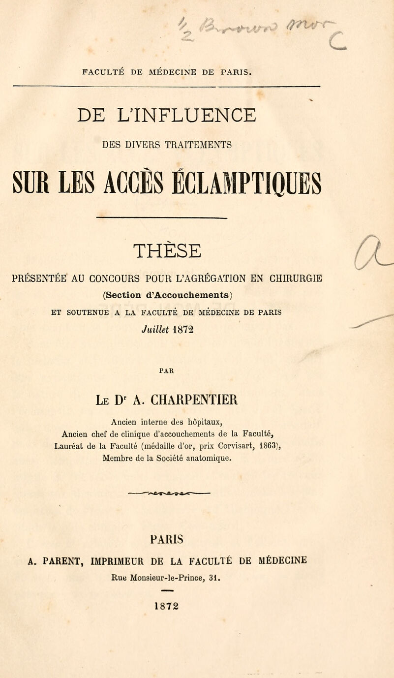 4» &+~+ur*i ârurr- c FACULTE DE MEDECINE DE PARIS. DE L'INFLUENCE DES DIVERS TRAITEMENTS SUR LES ACCÈS ÉCLAMPTIQUES THÈSE 0- PRÉSENTÉE AU CONCOURS POUR L'AGRÉGATION EN CHIRURGIE (Section d'Accouchements) ET SOUTENUE A LA FACULTÉ DE MÉDECINE DE PARIS Juillet 1872 PAR Le Dr A. CHARPENTIER Ancien interne des hôpitaux. Ancien chef de clinique d'accouchements de la Faculté, Lauréat de la Faculté (médaille d'or, prix Corvisart, 1863}, Membre de la Société anatomique. PARIS A. PARENT, IMPRIMEUR DE LA FACULTÉ DE MÉDECINE Rue Monsieur-le-Prince, 31. 1872