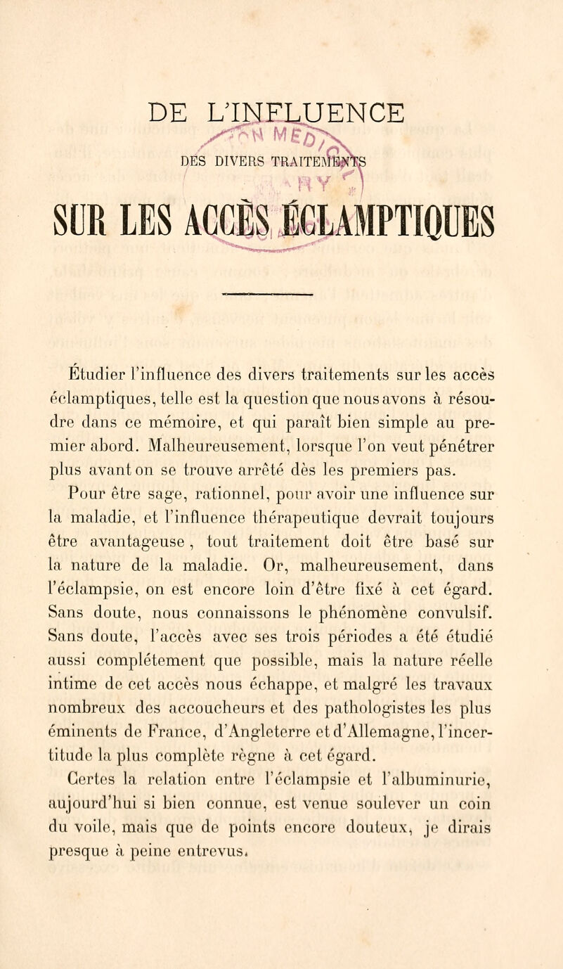 DE L'INFLUENCE DES DIVERS TRAITEES ; I Y SUR LES ACCÈS ÉCLAMPTIQUES Étudier l'influence des divers traitements sur les accès éclamptiques, telle est la question que nous avons à résou- dre dans ce mémoire, et qui paraît bien simple au pre- mier abord. Malheureusement, lorsque l'on veut pénétrer plus avant on se trouve arrêté dès les premiers pas. Pour être sage, rationnel, pour avoir une influence sur la maladie, et l'influence thérapeutique devrait toujours être avantageuse, tout traitement doit être basé sur la nature de la maladie. Or, malheureusement, dans l'éclampsie, on est encore loin d'être fixé à cet égard. Sans doute, nous connaissons le phénomène convulsif. Sans doute, l'accès avec ses trois périodes a été étudié aussi complètement que possible, mais la nature réelle intime de cet accès nous échappe, et malgré les travaux nombreux des accoucheurs et des pathologistes les plus éminents de France, d'Angleterre et d'Allemagne, l'incer- titude la plus complète règne à cet égard. Certes la relation entre l'éclampsie et l'albuminurie, aujourd'hui si bien connue, est venue soulever un coin du voile, mais que de points encore douteux, je dirais presque à peine entrevus.