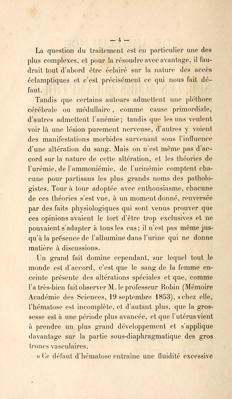 La question du traitement est en particulier une des plus complexes, et pour la résoudre avec avantage, il fau- drait tout d'abord être éclairé sur la nature des accès éclamptiques et c'est précisément ce qui nous fait dé- faut. Tandis que certains auteurs admettent une pléthore cérébrale ou médullaire , comme cause primordiale, d'autres admettent l'anémie; tandis que les uns veulent voir là une lésion purement nerveuse, d'autres y voient des manifestations morbides survenant sous l'influence d'une altération du sang. Mais on n'est même pas d'ac- cord sur la nature de cette altération, et les théories de l'urémie, de l'ammoniémie, de l'urinémie comptent cha- cune pour partisans les plus grands noms des patholo- gistes. Tour à tour adoptée avec enthousiasme, chacune de ces théories s'est vue, à un moment donné, renversée par des faits physiologiques qui sont venus prouver que ces opinions avaient le tort d'être trop exclusives et ne pouvaient s'adapter à tous les cas; il n'est pas même jus- qu'à la présence de l'albumine dans l'urine qui ne donne matière à discussions. Un grand fait domine cependant, sur lequel tout le monde est d'accord, c'est que le sang de la femme en- ceinte présente des altérations spéciales et que, comme l'a très-bien fait observer M. le professeur Robin (Mémoire Académie des Sciences, 19 septembre 1853), a chez elle, l'hématose est incomplète, et d'autant plus, que la gros- sesse est à une période plus avancée, et que l'utérus vient à prendre un plus grand développement et s'applique davantage sur la partie sous-diaphragmatique des gros troncs vasculaires. « (je défaut d'hématose entraîne une fluidité excessive