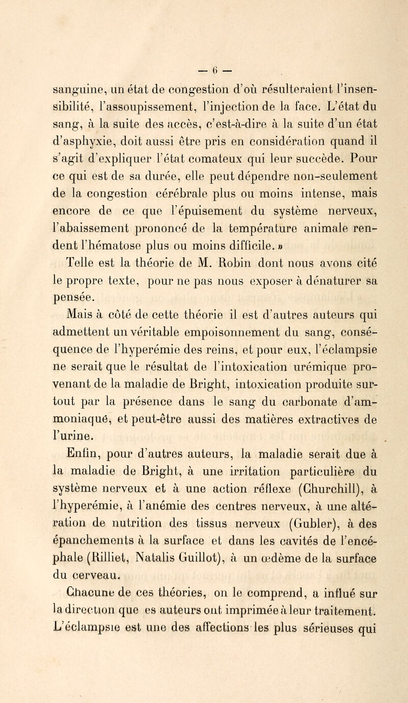 sanguine, un état de congestion d'où résulteraient l'insen- sibilité, l'assoupissement, l'injection de la face. L'état du sang, à la suite des accès, c'est-à-dire à la suite d'un état d'asphyxie, doit aussi être pris en considération quand il s'agit d'expliquer l'état comateux qui leur succède. Pour ce qui est de sa durée, elle peut dépendre non-seulement de la congestion cérébrale plus ou moins intense, mais encore de ce que l'épuisement du système nerveux, l'abaissement prononcé de la température animale ren- dent l'hématose plus ou moins difficile. » Telle est la théorie de M. Robin dont nous avons cité le propre texte, pour ne pas nous exposer à dénaturer sa pensée. Mais à côté de cette théorie il est d'autres auteurs qui admettent un véritable empoisonnement du sang, consé- quence de l'hyperémie des reins, et pour eux, l'éclampsie ne serait que le résultat de l'intoxication urémique pro- venant de la maladie de Bright, intoxication produite sur- tout par la présence dans le sang du carbonate d'am- moniaque, et peut-être aussi des matières extractives de l'urine. Enfin, pour d'autres auteurs, la maladie serait due à la maladie de Bright, à une irritation particulière du système nerveux et à une action réflexe (Churchill), à l'hyperémie, à l'anémie des centres nerveux, à une alté- ration de nutrition des tissus nerveux (Gubler), à des épanchements à la surface et dans les cavités de l'encé- phale (Billiet, Natalis Guillot), à un œdème de la surface du cerveau. Chacune de ces théories, on le comprend, a influé sur ladirection que es auteurs ont imprimée à leur traitement L'éclampsie est une des affections les plus sérieuses qui