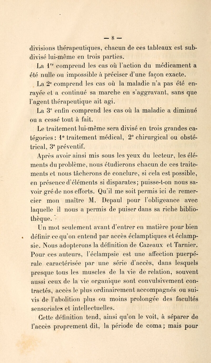 divisions thérapeutiques, chacun de ces tableaux est sub- divisé lui-même en trois parties. La Ve comprend les cas où l'action du médicament a été nulle ou impossible à préciser d'une façon exacte. La 2e comprend les cas où la maladie n'a pas été en- rayée et a continué sa marche en s'aggravant, sans que l'agent thérapeutique ait agi. La 3e enfin comprend les cas où la maladie a diminué ou a cessé tout à fait. Le traitement lui-même sera divisé en trois grandes ca- tégories : 1° traitement médical, 2° chirurgical ou obsté- trical, 3° préventif. Après avoir ainsi mis sous les yeux du lecteur, les élé- ments du problème, nous étudierons chacun de ces traite- ments et nous tâcherons de conclure, si cela est possible, en présence d'éléments si disparates; puisse-t-on nous sa- voir gré de nos efforts. Qu'il me soit permis ici de remer- cier mon maître M. Depaul pour l'obligeance avec laquelle il nous a permis de puiser dans sa riche biblio- thèque. ■ Un mot seulement avant d'entrer en matière pour bien définir ce qu'on entend par accès éclamptiques et éclamp- sie. Nous adopterons la définition de Gazeaux et Tarnier. Pour ces auteurs, l'éclampsie est une affection puerpé- rale caractérisée par une série d'accès, dans lesquels presque tous les muscles de la vie de relation, souvent aussi ceux de la vie organique sont convulsivement con- tractés, accès le plus ordinairement accompagnés ou sui- vis de l'abolition plus ou moins prolongée des facultés sensoriales et intellectuelles. Cette définition tend, ainsi qu'on le voit, à séparer de l'accès proprement dit, la période de coma; mais pour