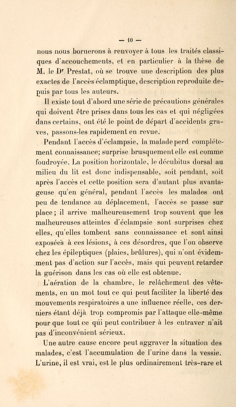 nous nous bornerons à renvoyer à tous les traités classi- ques d'accouchements, et en particulier à la thèse de M. le Dr Prestat, où se trouve une description des plus exactes de l'accès éclamptique, description reproduite de- puis par tous les auteurs. Il existe tout d'abord une série de précautions générales qui doivent être prises dans tous les cas et qui négligées dans certains, ont été le point de départ d'accidents gra- ves, passons-les rapidement en revue. Pendant l'accès d'éclampsie, la malade perd complète- ment connaissance; surprise brusquement elle est comme foudroyée. La position horizontale, le décubitus dorsal au milieu du lit est donc indispensable, soit pendant, soit après l'accès et cette position sera d'autant plus avanta- geuse qu'en général, pendant l'accès les malades ont peu de tendance au déplacement, l'accès se passe sur place ; il arrive malheureusement trop souvent que les malheureuses atteintes d'éclampsie sont surprises chez elles, qu'elles tombent sans connaissance et sont ainsi exposées à ces lésions, à ces désordres, que l'on observe chez les épileptiques (plaies, brûlures), qui n'ont évidem- ment pas d'action sur l'accès, mais qui peuvent retarder la guérison dans les cas où elle est obtenue. L'aération de la chambre, le relâchement des vête- ments, en un mot tout ce qui peut faciliter la liberté des mouvements respiratoires a une influence réelle, ces der- niers étant déjà trop compromis par l'attaque elle-même pour que tout ce qui peut contribuer à les entraver n'ait pas d'inconvénient sérieux. Une autre cause encore peut aggraver la situation des malades, c'est l'accumulation de l'urine dans la vessie. L'urine, il est vrai, est le plus ordinairement très-rare et