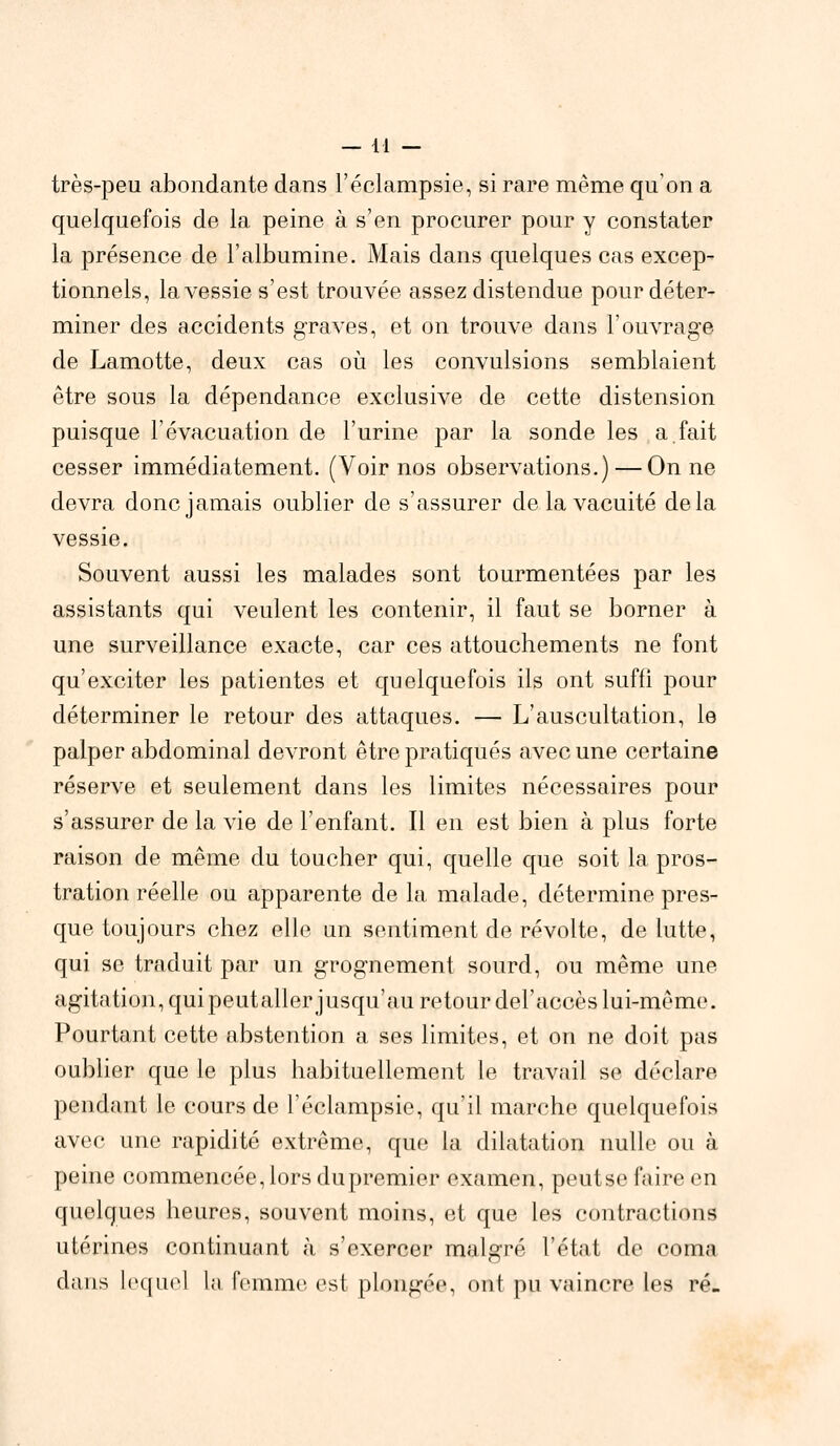 — 14 — très-peu abondante dans l'éclampsie, si rare même qu'on a quelquefois de la peine à s'en procurer pour y constater la présence de l'albumine. Mais dans quelques cas excep- tionnels, la vessie s'est trouvée assez distendue pour déter- miner des accidents graves, et on trouve dans l'ouvrage de Lamotte, deux cas où les convulsions semblaient être sous la dépendance exclusive de cette distension puisque l'évacuation de l'urine par la sonde les a fait cesser immédiatement. (Voir nos observations.) — On ne devra donc jamais oublier de s'assurer de la vacuité delà vessie. Souvent aussi les malades sont tourmentées par les assistants qui veulent les contenir, il faut se borner à une surveillance exacte, car ces attouchements ne font qu'exciter les patientes et quelquefois ils ont suffi pour déterminer le retour des attaques. — L'auscultation, le palper abdominal devront être pratiqués avec une certaine réserve et seulement dans les limites nécessaires pour s'assurer de la vie de l'enfant. Il en est bien à plus forte raison de même du toucher qui, quelle que soit la pros- tration réelle ou apparente de la malade, détermine pres- que toujours chez elle un sentiment de révolte, de lutte, qui se traduit par un grognement sourd, ou même une agitation, quipeutaller jusqu'au retour del'accès lui-même. Pourtant cette abstention a ses limites, et on ne doit pas oublier que le plus habituellement le travail se déclare pendant le cours de l'éclampsie, qu'il marche quelquefois avec une rapidité extrême, que la dilatation nulle ou à peine commencée,lors du premier examen, peutse faire en quelques heures, souvent moins, et que les contractions utérines continuant à s'exercer malgré l'état de coma clans lequel La femme est plongée, ont pu vaincre les ré-