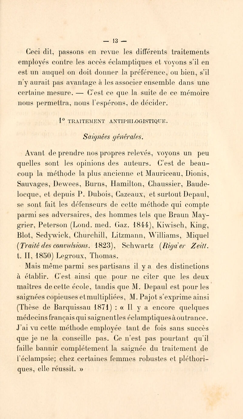 Ceci dit, passons en revue les différents traitements employés contre les accès éclamptiques et voyons s'il en est un auquel on doit donner la préférence, ou bien, s'il n'y aurait pas avantage à les associer ensemble dans une certaine mesure. — C'est ce que la suite de ce mémoire nous permettra, nous l'espérons, de décider. 1° TRAITEMENT ANTIPHLOGISTIQUE. Sàigfiêes générales. Avant de prendre nos propres relevés, voyons un peu quelles sont les opinions des auteurs. C'est de beau- coup la méthode la plus ancienne et Mauriceau, Dionis, Sauvages, Dewees, Burns, Hamilton, Chaussier, Baude- locque, et depuis P. Dubois, Cazeaux, et surtout Depaul, se sont fait les défenseurs de cette méthode qui compte parmi ses adversaires, des hommes tels que Braun May- grier, Peterson (Lond. med. Gaz. 1844), Kiwisch, King, Blot, Sedywick, Churchill, Litzmann, Williams, Miquel [Traité des convulsions. 1823), Schwartz [Rigder Zeitt. t. II, 1850) Legroux, Thomas. Mais même parmi ses partisans il y a des distinctions à établir. C'est ainsi que pour ne citer que les deux maîtres de cette école, tandis que M. Depaul est pour les saignées copieuses etmultipliées, M. Pajot s'exprime ainsi (Thèse de Barquissau 1871) : « Il y a encore quelques médecins français qui saignent les éclamptiques à outrance. J'ai vu cette méthode employée tant de fois sans succès que je ne la conseille pas. Ce n'est pas pourtant qu'il faille bannir complètement la saignée du traitement de l'éclampsie; chez certaines femmes robustes et pléthori- ques, elle réussit. »