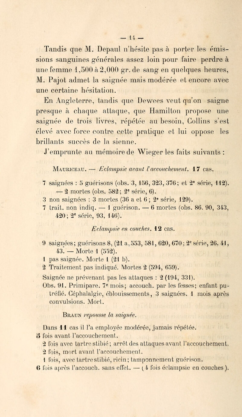 Tandis que M. Depaul n'hésite pas à porter les émis- sions sanguines générales assez loin pour faire perdre à une femme 1,500 à 2,000 gr. de sang en quelques heures, M. Pajot admet la saignée mais modérée et encore avec une certaine hésitation. En Angleterre, tandis que Dewees veut qu'on saigne presque à chaque attaque, que Hamilton propose une saignée de trois livres, répétée au besoin, Gollins s'est élevé avec force contre cette pratique et lui oppose les brillants succès de la sienne. J'emprunte au mémoire de Wieger les faits suivants : Mauriceau. — Eclampsie avant l'accouchement. 17 cas. 7 saignées : 5 guérisons (obs. 3, 156, 323, 376; et 2e série, 112). — 2 mortes (obs. 582; 2e série, 6). 3 non saignées : 3 mortes (36 a et 6 ; 2e série, 129). 7 trait, non indiq. — j guérison. — 6 mortes (obs. 86. 90, 343, 420; 2e série, 93, 146). Eclampsie en couches. 12 cas. 9 saignées; guérisons 8, (21 a,553, 581, 620, 670; 2e série, 26, 41, 43*. — Morte 1 (552). 1 pas saignée. Morte 1 (21 b). 2 Traitement pas indiqué. Mortes 2 (594, 659). Saignée ne prévenant pas les attaques : 2 (194, 331). Obs. 91. Primipare. 7e mois; accouch. par les fesses; enfant pu- tréfié. Céphalalgie, éblouissements, 3 saignées. 1 mois après convulsions. Mort. Braun repousse la saignée. Dans 11 cas il l'a employée modérée, jamais répétée. 5 fois avant l'accouchement. 2 fois avec tartre stibié ; arrêt des attaques avant l'accouchement, 2 fois, mort avant l'accouchement. 1 fois, avec tartre stibié, ricin; tamponnement guérison. 6 fois après l'accouch. sans effet. — {\ fois eclampsie en couches).