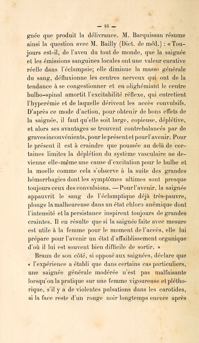 gnée que produit la délivrance. M. Barquissau résume ainsi la question avec M. Bailly (Dict. de méd.) : «Tou- jours est-il, de l'aveu du tout de monde, que la saignée et les émissions sanguines locales ont une valeur curative réelle dans l'éclampsie; elle diminue la masse générale du sang, défluxionne les centres nerveux qui ont de la tendance à se congestionner et en olighémiant le centre bulbo-spinal amortit l'excitabilité réflexe, qui entretient l'hyperémie et de laquelle dérivent les accès convulsifs. D'après ce mode d'action, pour obtenir de bons effets de la saignée, il faut qu'elle soit large, copieuse, déplétive, et alors ses avantages se trouvent contrebalancés par de graves inconvénients, pour le présent et pour l'avenir. Pour le présent il est à craindre que poussée au delà de cer- taines limites la déplétion du système vasculaire ne de- vienne elle-même une cause d'excitation pour le bulbe et la moelle comme cela s'observe à la suite des grandes hémorrhagies dont les symptômes ultimes sont presque toujours ceux des convulsions. —Pourl'avenir, la saignée appauvrit le sang de l'éclamptique déjà très-pauvre, plonge la malheureuse dans un état chloro anémique dont l'intensité et la persistance inspirent toujours de grandes craintes. Il en résulte que si la saignée faite avec mesure est utile à la femme pour le moment de l'accès, elle lui prépare pour l'avenir un état d'affaiblissement organique d'où il lui est souvent bien difficile de sortir. » Braun de son côté, si opposé aux saignées, déclare que « l'expérience a établi que dans certains cas particuliers, une saignée générale modérée n'est pas malfaisante lorsqu'on la pratique sur une femme vigoureuse et plétho- rique, s'il y a de violentes pulsations dans les carotides, si la face reste d'un rouge noir longtemps encore après